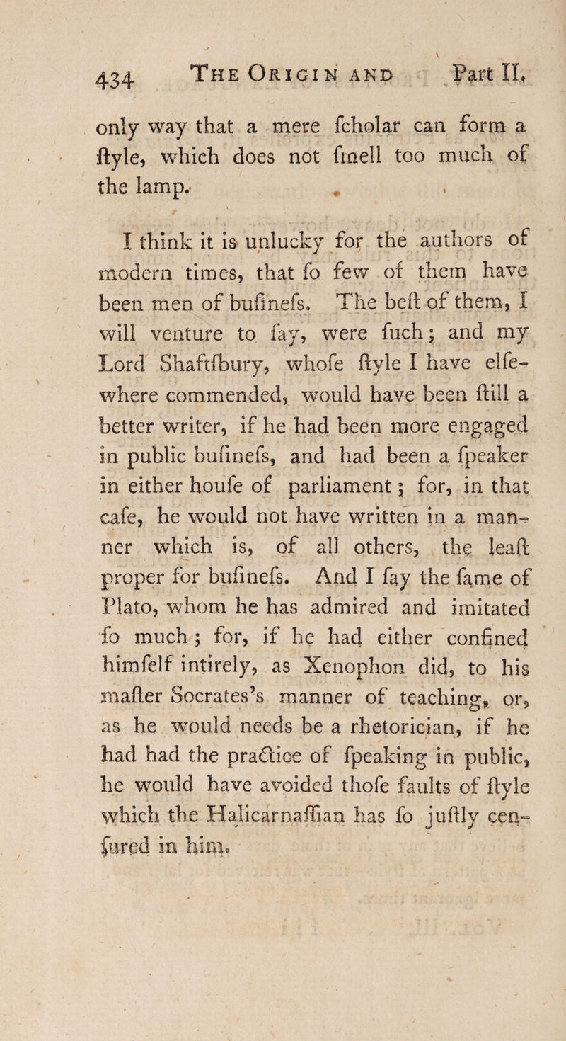 only way that a mere fcholar can form a ftyle, which does not fmell too much of the lamp.. ./ _ '' i v . I think it is unlucky for the authors of modem times, that fo few of them have been men of bufinefs, The beft of them, I will venture to fay, were fuch; and my Lord Shaftfbury, whofe ftyle I have elfe- where commended, would have been ft ill a better writer, if he had been more engaged in public bufinefs, and had been a fpeaker in either houfe of parliament; for, in that cafe, he would not have written in a man¬ ner which is, of all others, the Jeaft proper for bufinefs. And I fay the fame of Plato, whom he has admired and imitated fo much ; for, if he had either confined himfelf intirely, as Xenophon did, to his mafter Socrates’s manner of teaching, or, as he would needs be a rhetorician, if he had had the pra&amp;ice of fpeaking in public, he would have avoided thofe faults of ftyle which the Halicarnaffian has fo juftly cen~ fired in hinio