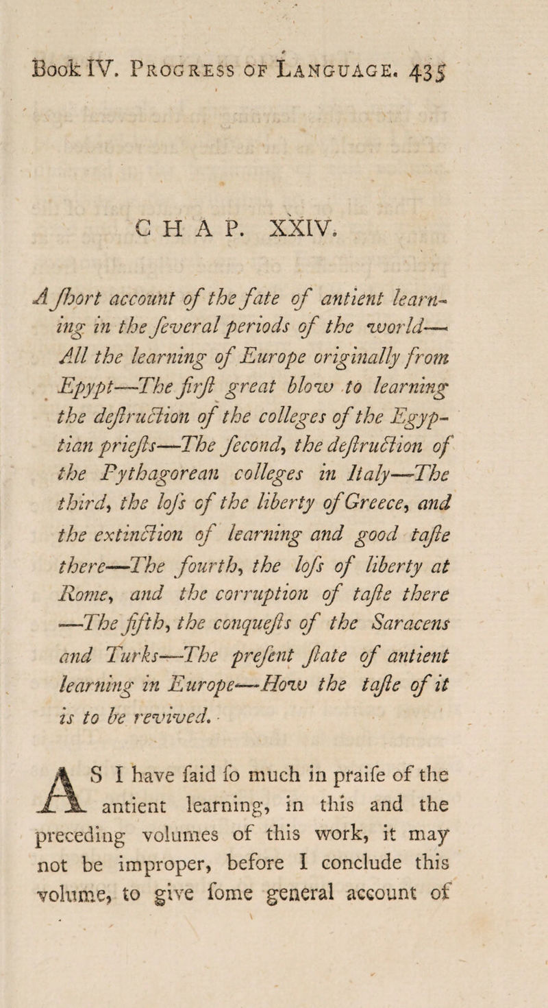 CHAP. XXIV. A floor t account of the fate of antient learn¬ ing in the feveral periods of the world-—&gt; All the learning of Europe originally from Egypt—The f?f great blow to learning the deftruclion of the colleges of the Egyp¬ tian priefs—The fecond, the defruclion of the Pythagorean colleges hi Italy—The third, the lofs of the liberty of Greece, and the extinction of learning and good tafte there—The fourth, the lofs of liberty at Rome, and the corruption of tafte there —The fifth, the conquefts of the Saracens and Turks—The prefent fate of antient learning in Europe*—-How the tafte of it is to be revived. - AS I have faid fo much in praife of the antient learnings in this and the preceding volumes of this work, it may not be improper, before I conclude this volume, to give fome general account of