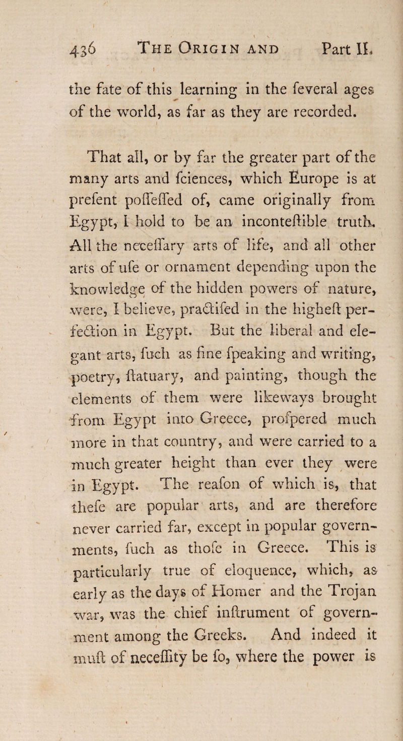 436 The Origin and Part I!, , J the fate of this learning in the feveral ages of the world, as far as they are recorded. That all, or by far the greater part of the many arts and fciences, which Europe is at prefent poffeffed of, came originally from Egypt, I hold to be an inconteftihle truth. All the neceffary arts of life, and all other arts of life or ornament depending upon the knowledge of the hidden powers of nature, were, I believe, praCtifed in the higheft per¬ fection in Egypt. But the liberal and ele¬ gant arts, loch as line fpeaking and writing, poetry, ftatuary, and painting, though the elements of them were like ways brought from Egypt into Greece, profpered much more in that country, and were carried to a much greater height than ever they were in Egypt. The reafon of which is, that thefe are popular arts, and are therefore never carried far, except in popular govern¬ ments, fuch as thole in Greece. This is particularly true of eloquence, which, as early as the days of Homer and the Trojan war, was the chief inftrument of govern¬ ment among the Greeks. And indeed it muft of neceffity be fo, where the power is