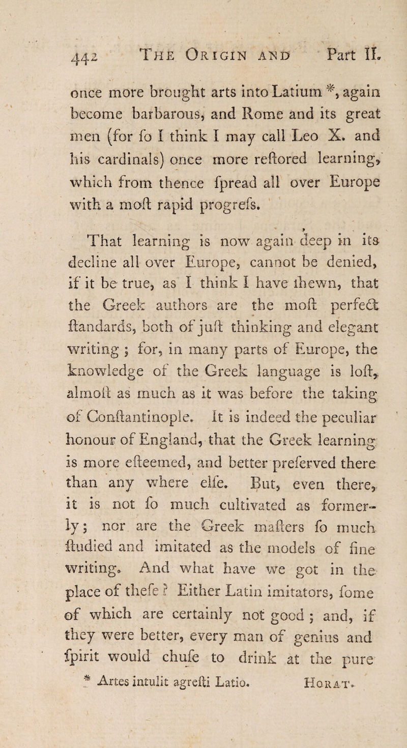 once more brought arts into Latiuin again become barbarous, and Rome and its great men (for fo I think I may call Leo X. and his cardinals) once more reftored learning* which from thence fpread all over Europe with a moft rapid prog refs. » That learning is now again deep in ita decline ail over Europe, cannot be denied, if it be true, as 1 think I have ihewn, that the Greek authors are the moft perfect ftandards, both of juft thinking and elegant writing ; for, in many parts of Europe, the knowledge of the Greek language is loft* a Ini oil as much as it was before the taking of Conftantinople. it is indeed the peculiar honour of England, that the Greek learning is more efteemed, and better preferved there than any where die. But, even there* it is not fo much cultivated as former¬ ly ; nor are the Greek matters fo much ftudied and imitated as the models of fine writing. And what have we got in the place of thefe ? Either Latin imitators, fome of which are certainly not good ; and, if they were better, every man of genius and fpirit would chafe to drink at the pure % Artes intulit agrefti Latio. Hqrat*