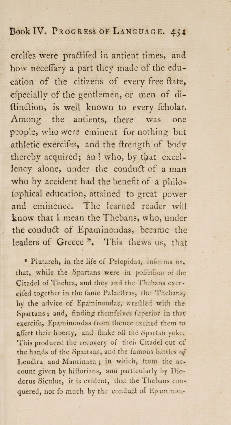 erclfes were pra&amp;ifed in antient times, and ho w neceffary a part they made of the edu¬ cation of the citizens of every free ftate, efpecially of the gentlemen, or men of di- ftinftion, is well known to every fcholar. Among the antients, there was one people, who were eminent for nothing but athletic exercifes, and the ftrength of body thereby acquired; an ! who, by that excel¬ lency alone, under the conduct of a man who by accident had the benefit of a phiio- lophical education, attained to great power and eminence. The learned reader will know that I mean the Thebans, who, under the conduct of Epaminondas, became the leaders of Greece This (hews us, that 1 / * Plutarch, in the life of Pelopidas, informs us, that, while the Spartans were in pofieflion of the Citadel of Thebes, and they and the Thebans exer* cifed together in the fame Palacftras, the Thebans,1 by the advice of Epaminondas, wreftled with the Spartans ; and, finding themfelves fuperior in that* exercife, Epaminondas from thence excited them to aflfert their liberty, and fhake off’the Spartan yoke. This produced the recovery of theii Citadel out of the hands of the Spartans, and the famous battles of Leudtra and Manxinaea ; in which, from the ac-. count given by hiftorians, and particularly by Dio¬ dorus Siculus, it is evident, that the Thebans con* quered, not fo much by the condu$: of Epaminon.-