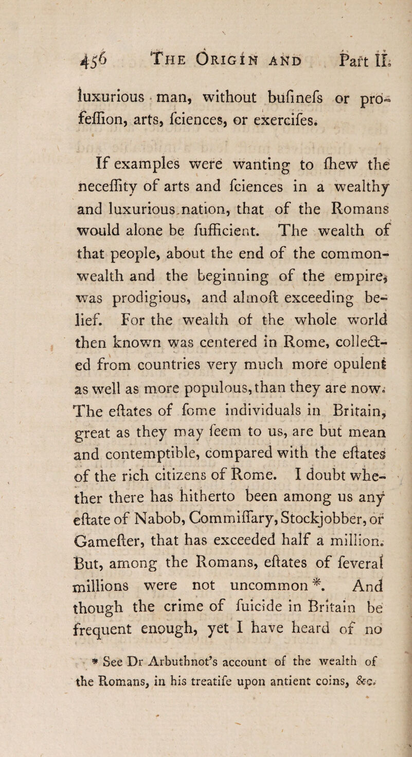 luxurious man, without bufinefs or pro- feffion, arts, faiences, or exercifes. If examples were wanting to fhew the neceffity of arts and faiences in a wealthy and luxurious,nation, that of the Romans would alone be fufficient. The wealth of that people, about the end of the common¬ wealth and the beginning of the empire* was prodigious, and aim oft exceeding be¬ lief. For the wealth of the whole world then known was centered in Rome, collect¬ ed from countries very much more opulent as well as more populous, than they are now. The eftates of feme individuals in Britain, great as they may feem to us, are but mean and contemptible, compared with the eftates V • of the rich citizens of Rome. I doubt whe¬ ther there has hitherto been among us any eftate of Nabob, Commiffary, Stockjobber, or Gamefter, that has exceeded half a million. But, among the Romans, eftates of feveral millions were not uncommon *. And though the crime of fuicide in Britain be frequent enough, yet I have heard of no * See Dr Arbuthnot’s account of the wealth of the Romans, in his treatife upon antient coins,