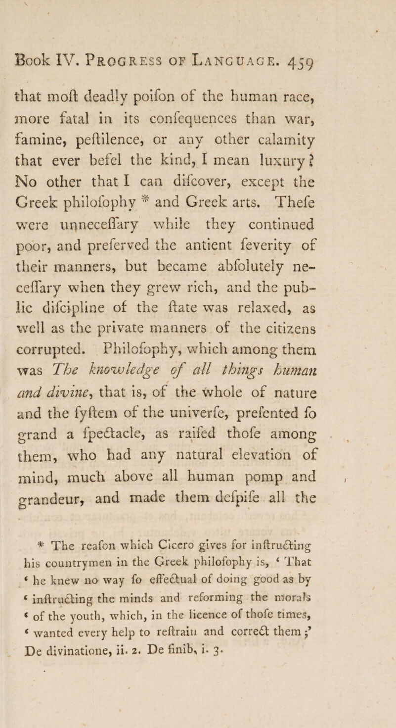 \ Book IV. Progress of Language. 459 that moft deadly poifon of the human race, anore fatal in its confequences than war, famine, peftilence, or any other calamity that ever befel the kind, I mean luxury! No other that I can difcover, except the Greek philofophy * and Greek arts. Thefe were unneceffary while they continued poor, and preferved the antient feverity of their manners, but became abfolutely ne- ceffary when they grew rich, and the pub¬ lic difcipline of the hate was relaxed, as well as the private manners of the citizens corrupted. Philofophy, which among them was The knowledge of all things human and divine, that is, of the whole of nature and the fyftem of the univerfe, prefented fo grand a fpedtacle, as railed thofe among them, who had any natural elevation of mind, much above all human pomp and grandeur, and made them defpife all the * The reafon which Cicero gives for inftructing liis countrymen in the Greek philofophy is, ‘ That < he knew no way fo effectual of doing good as by « inftru&ing the minds and reforming the morals 6 of the youth, which, in the licence of thofe times, < wanted every help to reftrain and correct them f