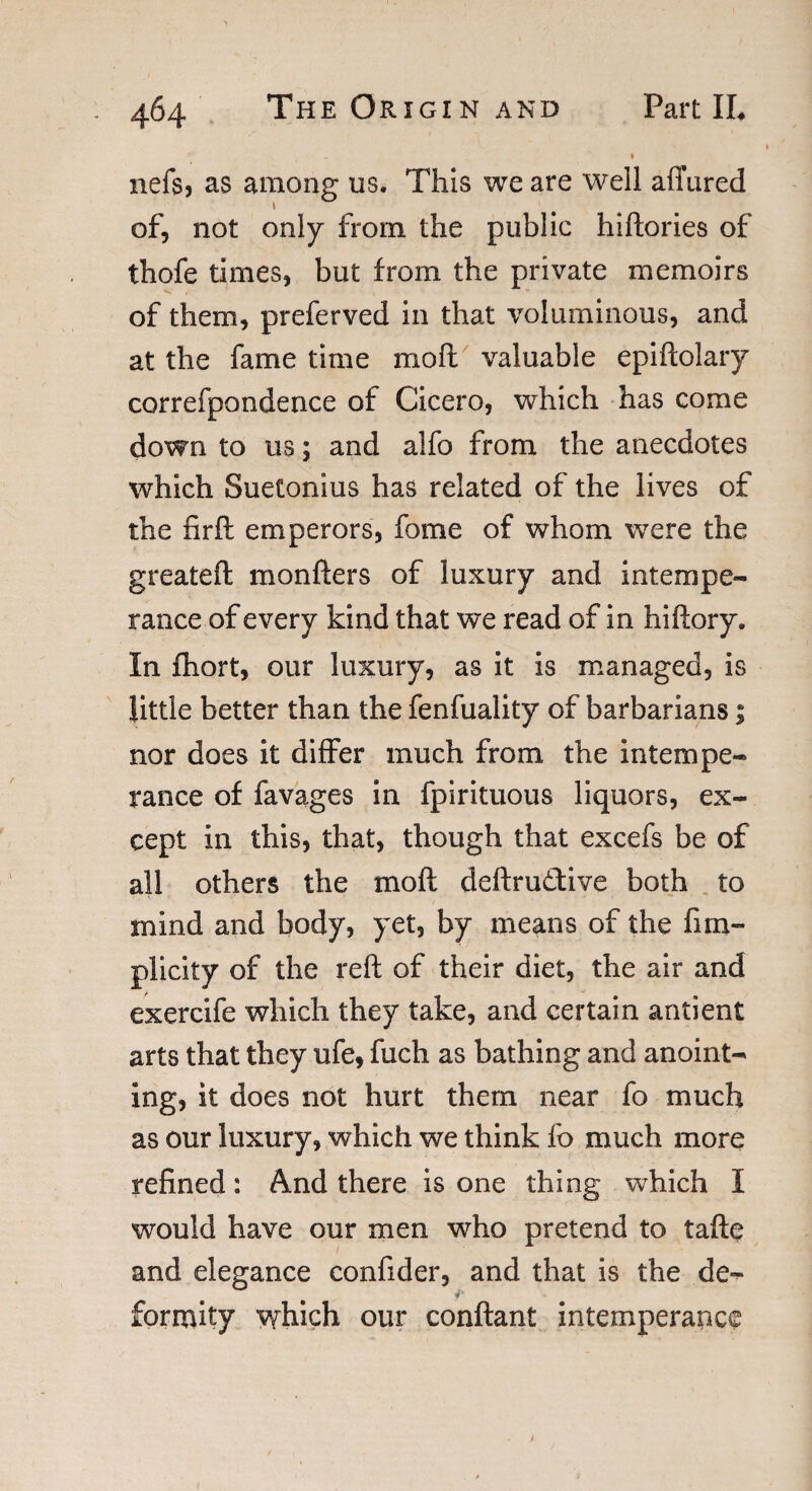 » nefsj as among us. This we are well allured of, not only from the public hiftories of thofe times, but from the private memoirs of them, preferved in that voluminous, and at the fame time moll valuable epiftolary correfpondence of Cicero, which has come down to us; and alfo from the anecdotes which Suetonius has related of the lives of the nr ft emperors, fome of whom were the greateft monfters of luxury and intempe¬ rance of every kind that we read of in hiftory. In fhort, our luxury, as it is managed, is little better than the fenfuality of barbarians; nor does it differ much from the intempe¬ rance of favages in fpirituous liquors, ex¬ cept in this, that, though that excefs be of all others the rnoft deftruftive both to mind and body, yet, by means of the fim- plicity of the reft of their diet, the air and exercife which they take, and certain antient arts that they ufe, fuch as bathing and anoint¬ ing, it does not hurt them near fo much as our luxury, which we think fo much more refined: And there is one thing which I would have our men who pretend to tafte and elegance confider, and that is the de¬ formity which our conftant intemperance