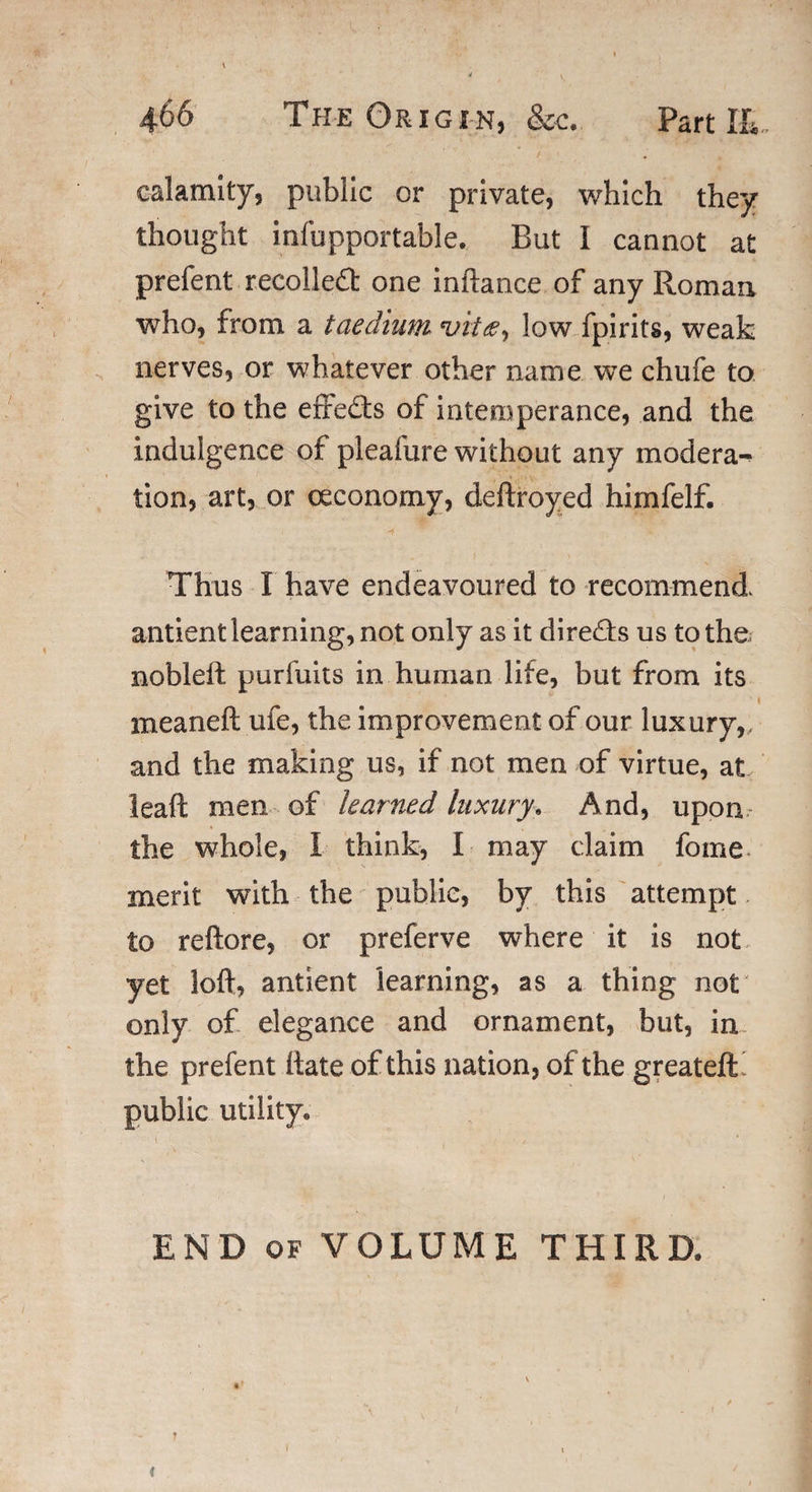 calamity, public or private, which they thought infupportable. But I cannot at prefent recoiled: one inftance of any Romaa who, from a taedium vitlow fpirits, weak nerves, or whatever other name we chufe to give to the effects of intemperance, and the indulgence of pleafure without any modera¬ tion, art, or ceconomy, deftroyed himfelf. Thus I have endeavoured to recommend, antient learning, not only as it direds us to the nobleft purfuits in human life, but from its meaneft ufe, the improvement of our luxury,, and the making us, if not men of virtue, at leaft men of learned luxury. And, upon the whole, 1 think, I may claim fome merit with the public, by this attempt to reftore, or preferve where it is not yet loft, antient learning, as a thing not only of elegance and ornament, but, in the prefent ftate of this nation, of the greateffc public utility. END of VOLUME THIRD. « T (