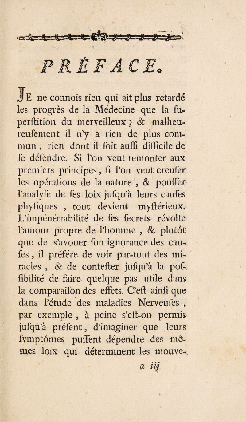 PRÉFACE. Je ne connois rien qui ait plus retardé les progrès de la Médecine que la fu^ perdition du merveilleux ; & malheu- reufement il n’y a rien de plus com¬ mun , rien dont il foit auflî difficile de fe défendre. Si l’on veut remonter aux premiers principes, fi l’on veut creufer les opérations de la nature , & pouffer i’analyfe de fes loix jufqu’à leurs caufes phyfiques , tout devient myftérieux. L’impénétrabilité de fes fecrets révolte l’amour propre de l’homme , & plutôt que de s’avouer fon ignorance des cau¬ fes , il préféré de voir par-tout des mi¬ racles 5 & de coutelier jufqu’à la pof- fibilité de faire quelque pas utile dans la comparaifon des effets. C’efl ainfî que dans l’étude des maladies Nerveufes , par exemple , à peine s’efl-on permis jufqu’à préfent, d’imaginer que leurs fymptômes puffent dépendre des mê- nies loix qui déterminent les mouve-. QL iii