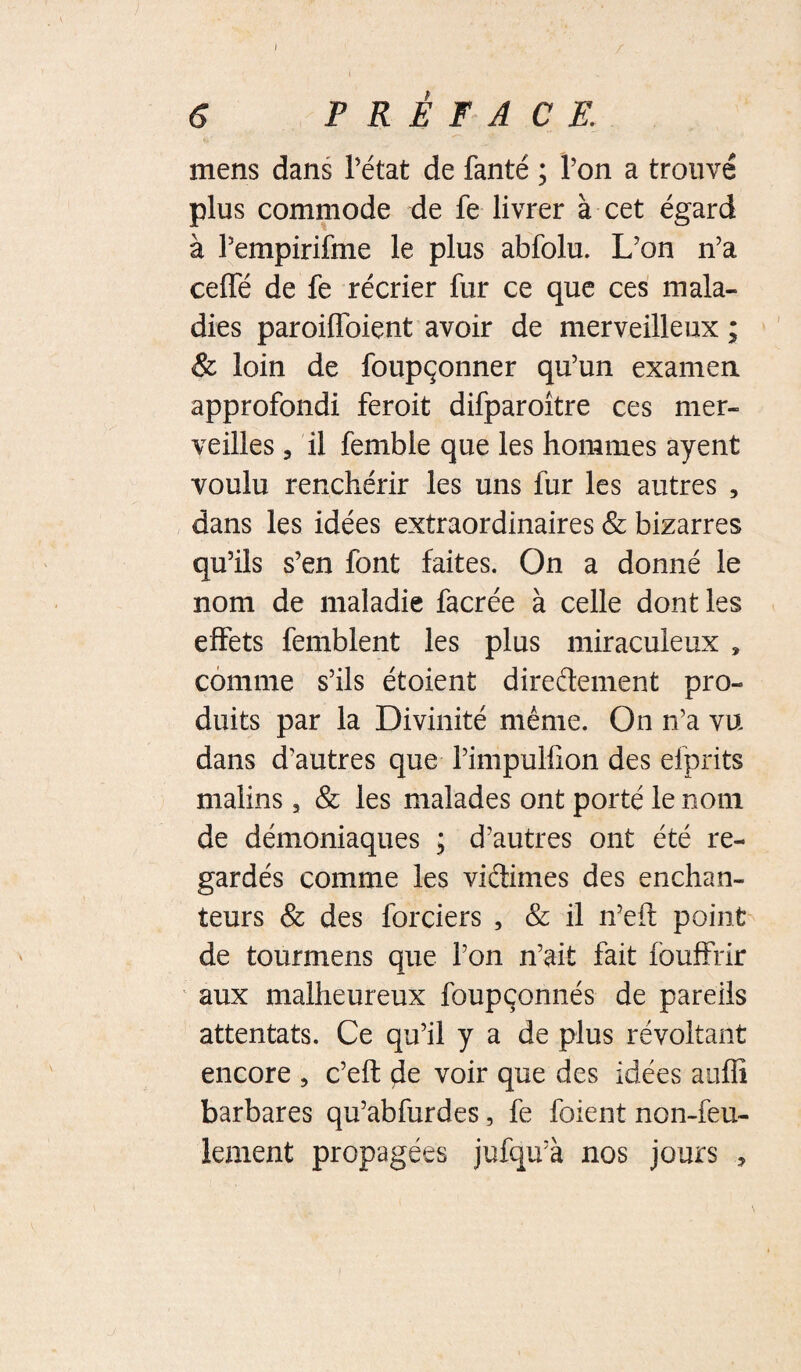 ) 6 PRÉFACE. mens dans Tétât de fanté ; Ton a trouvé plus commode de fe livrer à cet égard à Tempirifme le plus abfolu. L’on n’a cefTé de fe récrier fur ce que ces mala¬ dies paroilToient avoir de merveilleux; & loin de foupçonner qu’un examen approfondi feroit difparoître ces mer¬ veilles 5 il femble que les hommes ayent voulu renchérir les uns fur les autres , dans les idées extraordinaires & bizarres qu’ils s’en font faites. On a donné le nom de maladie facrée à celle dont les effets femblent les plus miraculeux , comme s’ils étoient direftement pro¬ duits par la Divinité même. On n’a vu dans d’autres que Timpulfion des efprits malins, & les malades ont porté le nom de démoniaques ; d’autres ont été re¬ gardés comme les viélimes des enchan¬ teurs & des forciers , & il n’efl: point de tourmens que Ton n’ait fait fbuffrir aux malheureux foupçonnés de pareils attentats. Ce qu’il y a de plus révoltant encore , c’eft de voir que des idées aiiffi barbares qu’abfurdes, fe foient non-feu¬ lement propagées jufqu’à nos jours ,