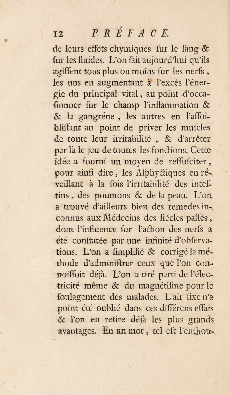 de leurs effets chymiques fur le fang & fur les fluides. L’on fait aujourd’hui qu’ils agiffent tous plus ou moins fur les nerfs, les uns en augmentant à l’excès l’éner¬ gie du principal vital, au point d’occa- fionner fur le champ l’inflammation & ëi la gangrène , les autres en l’affoi- blHTant au point de priver les mufcles de toute leur irritabilité , & d’arrêter par là le jeu de toutes les fondions. Cette idée a fourni un moyen de reffufciter, pour ainfi dire, les Afphydiques en ré^ veillant à la fois l’irritabilité des intef- tins 5 des poumons & de la peau. L’on a trouvé d’ailleurs bien des remedes in¬ connus aux Médecins des fîécles paffés, dont l’influence fur l’adion des nerfs a été conftatée par une infinité d’obferva- tions. L’on a lîmplifîé & corrigé la mé¬ thode d’adminiftrer ceux que l’on con- noiffoit déjà. L’on a tiré parti de l’élec¬ tricité même & du magnétifme pour le foulagement des malades. L’air fixe n’a point été oublié dans ces différens effais & l’on en retire déjà les plus grands avantages. En un mot, tel eft l’entliou-