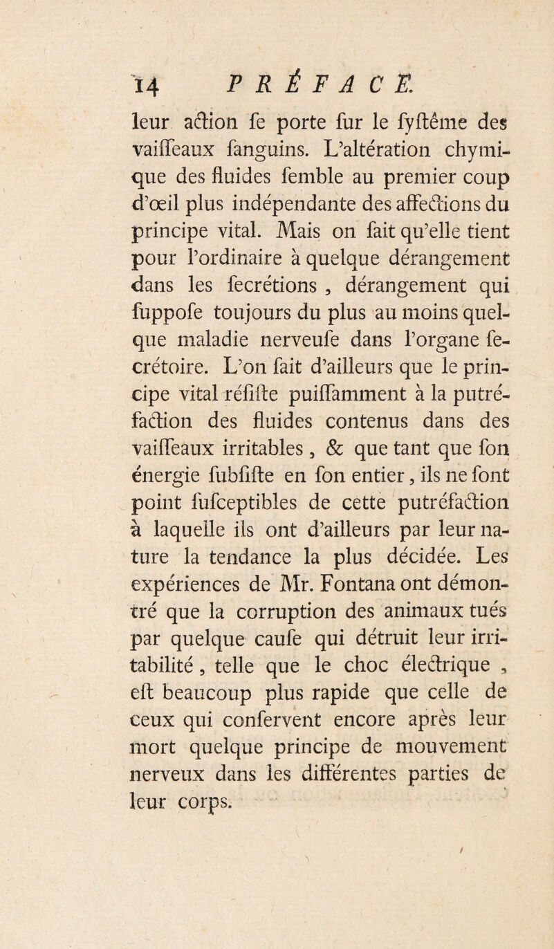 leur aftion fe porte fur le fyftême des vaiffeaux fanguins. L’altération chymi- que des fluides femble au premier coup d’œil plus indépendante des affedions du principe vital. Mais on fait qu’elle tient pour l’ordinaire à quelque dérangement dans les fecrétions , dérangement qui fuppofe toujours du plus au moins quel¬ que maladie nerveufe dans l’organe fe- crétoire. L’on fait d’ailleurs que le prin¬ cipe vital réfifte puilfamment à la putré¬ faction des fluides contenus dans des vailfeaux irritables, & que tant que fon énergie fubfifte en fon entier, ils ne font point fufceptibles de cette putréfadion à laquelle ils ont d’ailleurs par leur na¬ ture la tendance la plus décidée. Les expériences de Mr. Fontana ont démon¬ tré que la corruption des animaux tués par quelque caufe qui détruit leur irri¬ tabilité 5 telle que le choc éledrique , elt beaucoup plus rapide que celle de ceux qui confervent encore après leur mort quelque principe de mouvement nerveux dans les différentes parties de leur corps.