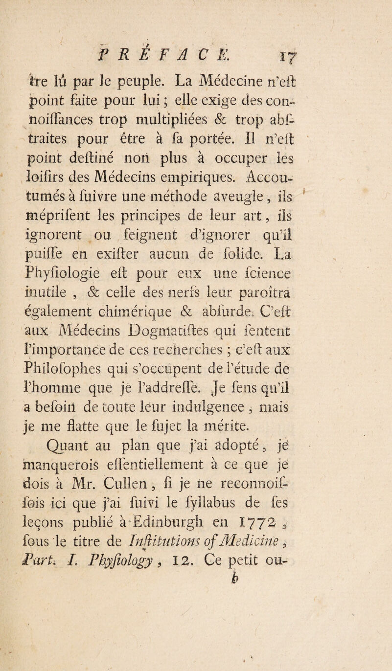 ire lù par Je peuple. La Médecine n’efl point faite pour lui ; elle exige des con- noiflances trop multipliées & trop abt traites pour être à fa portée. Il n'eil point deftiné non plus à occuper les loifirs des Médecins empiriques. Accou¬ tumés à fuivre une méthode aveugle, ils méprifent les principes de leur art, ils ignorent ou feignent d’ignorer qu’il puiffe en exifter aucun de folide. La Phyfîologie eft pour eux une fcieiice inutile , Sc celle des nerfs leur paroitra également chimérique & abfurdeo C’elt aux Médecins Dogmatiftes qui fentent rimportanee de ces recherches ; c’efl: aux Philofophes qui s’occupent de l’étude de l’honinie que je l’addrelTe. Je fens qu’il a befoiil de toute leur indulgence ^ mais je me flatte que le fujet la mérite. Quant au plan que j’ai adopté, jé manquerois efléntiellement à ce que je dois à Mr. Cullen, fi je ne reconnoit fois ici que j’ai fuivi le fyllabus de fes leçons publié à’Edinburgh en I772 ^ fous le titre de Inditutions of Medlcine If -u/ Fart, L Phyjiology, 12. Ge petit ou- b