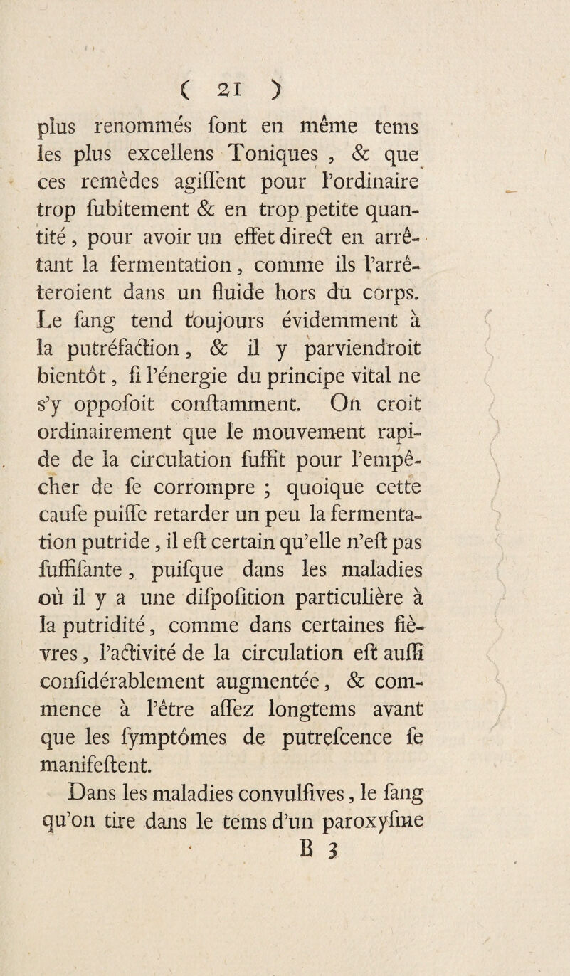 plus renommés font en même tems les plus excellens Toniques , Sc que ces remèdes agilTent pour l’ordinaire trop fubitement & en trop petite quan¬ tité , pour avoir un effet direél en arrê¬ tant la fermentation, comme ils l’arré- teroient dans un fluide hors du corps. Le fang tend toujours évidemment à la putréfaélion, & il y parviendroit bientôt, fl l’énergie du principe vital ne s’y oppofoit conftamment. On croit ordinairement que le mouvement rapi¬ de de la circulation fuffit pour l’empê¬ cher de fe corrompre ; quoique cette caufe puiffe retarder un peu la fermenta¬ tion putride, il eft certain qu’elle n’eft pas fuffifante, puifque dans les maladies où il y a une difpolîtion particulière à la putridité, comme dans certaines fiè¬ vres , l’adivité de la circulation efl auffî conlîdérablement augmentée, & com¬ mence à l’être affez longtems avant que les fymptômes de putrefceiice fe manifeftent. Dans les maladies convulfîves, le fang qu’on tire dans le tems d’un paroxyfme