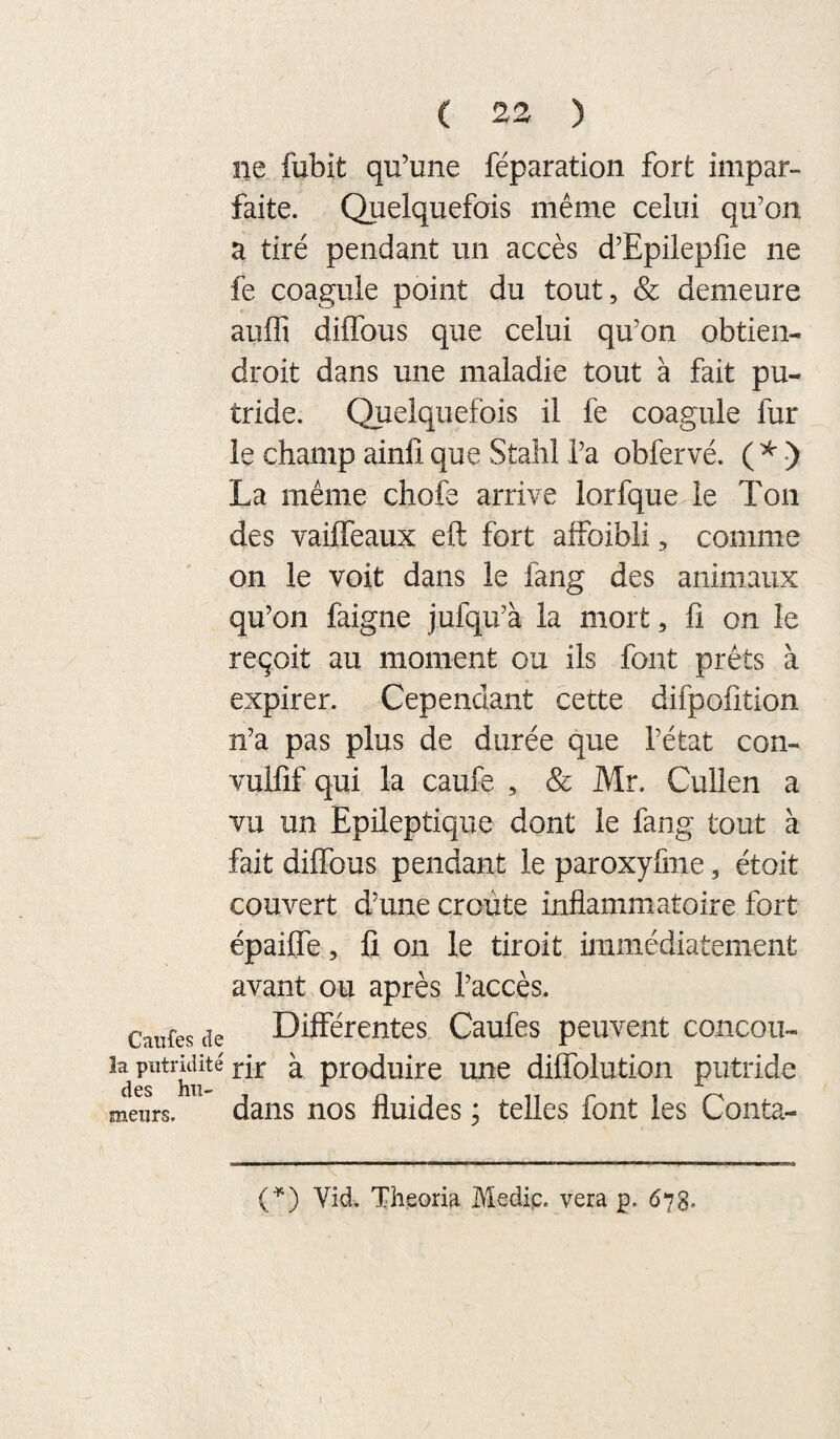 ne fubit qu’une réparation fort impar¬ faite. Quelquefois même celui qu’on a tiré pendant un accès d’Epileplîe ne fe coagule point du tout, & demeure auffi dilTous que celui qu’on obtien- droit dans une maladie tout à fait pu¬ tride. Quelquefois il fe coagule fur le champ ainfi que Stahl l’a obfervé. ( ^ ) La même chofe arrive lorfque le Ton des vaiffeaux eft fort affoibli, comme on le voit dans le fang des animaux qu’on faigne jufqu’à la mort, fi on le reçoit au moment ou ils font prêts à expirer. Cependant cette difpofition n’a pas plus de durée que l’état con- vulfif qui la caufe , & Mr. Cullen a vu un Epileptique dont le fang tout à fait diffous pendant le paroxyfme, étoit couvert d’une croûte inflammatoire fort épaifle, fi on le tiroit immédiatement avant ou après l’accès. Canfes de Différentes Caufes peuvent concou- îa putridité ^ produire une dilfolution putride des hii- meurs. daiis nos fluides ; telles font les Conta- (^) Vid. Theoria Medip. vera p. 678.