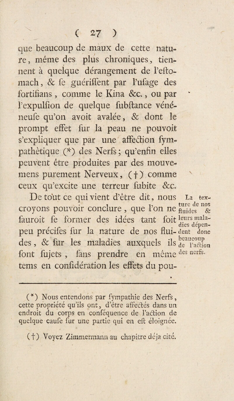 C 2^7 ) que beaucoup de maux de cette natu¬ re, même des plus chroniques, tien¬ nent à quelque dérangement de l’efto- mach, & fe guériffent par Tufage des fortifians, comme le Kina &c., ou par rexpulfion de quelque fubftance véné- neufe qu’on avoit avalée, & dont le prompt effet fur la peau ne pouvoit s’expliquer que par une' aftéélion fym- pathètique (^) des Nerfs; qu’enfin elles peuvent être produites par des niouve- mens purement Nerveux, (f ) comme ^ ceux qu’excite une terreur fubite &c. De tout ce qui vient d’être dit, nous La tex- croyons pouvoir conclure , que i on ne & fauroit fe former des idées tant foit ^ aies uepen- peu precifes fur la nature de nos flui-dent donc des, & fur les maladies auxquels ils drTaaFon font fujets , fans prendre en même tems en confidération les effets du pou- C^) Nous entendons par fympathie des Nerfs, cette propriété qudls ont, d’être affectés dans un endroit du corps en conféqueiice de l’action de quelque caufe fur une partie qui en eft éloignée. (t) Voyez Zimmermann au chapitre déjà cité.