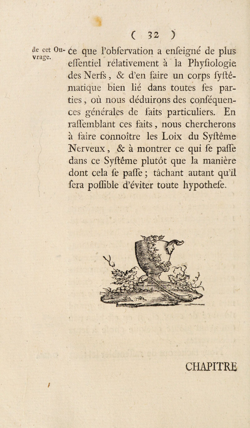 de cet Ou- (^e que l’obfervation a enfeiffiié de plus ^ JL effentiel rélativement à la Phyfiologie des Nerfs, & d’en faire un corps fyftê- jiiadque bien lié dans toutes fes par¬ ties , où nous déduirons des conféquen- ces générales de faits particuliers. En raflemblant ces faits, nous chercherons à faire connoître les Loix du Syftême Nerveux, Sc à montrer ce qui fe palTe dans ce Syftême plutôt que la manière dont cela fe pafle ; tâchant autant qu’il fera poffible d’éviter toute hypothefe. CHAPITRE