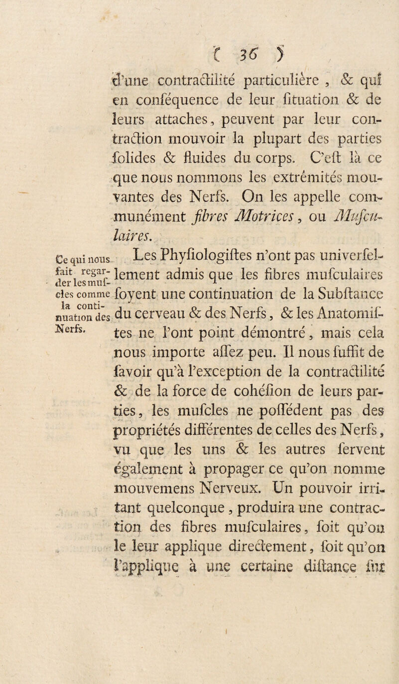 id'une contraclilité particulière , & qui en conféquence de leur lituation & de leurs attaches , peuvent par leur con¬ traction mouvoir la plupart des parties folides & fluides du corps. C'efl: là ce que nous nommons les extrémités mou¬ vantes des Nerfs. On les appelle com¬ munément fibres Motrices, ou Mpficti- laires. Ce qui nous L^s Phyfiologiftes n’ont pas univerfel- fait regar- lei^qent admis que les fibres mufculaires des comme foyent uuc coiitinuation de la Subftance nuatioifdês du ccrveau & des Nerfs, & les AnatoniilC Nerfs. point démontré, mais cela nous importe affez peu. Il nous fuffit de favoir qu’à l’exception de la contractilité & .de la force de cohéfîon de leurs par¬ ties, les mufcles ne polTédent pas des propriétés différentes de celles des Nerfs, vu que les uns & les autres fervent également à propager ce qu’on nomme mouvemens Nerveux. Un pouvoir irri¬ tant quelconque, produira une contrac¬ tion des fibres mufculaires, foit qu’on le leur applique direâenient, foit qu’on l’applique à une certaine diftance fur