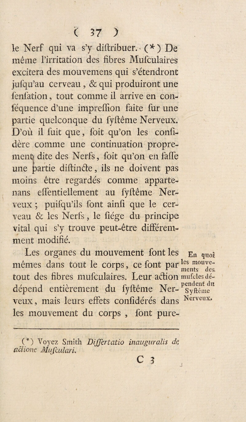 ( ?7 ) le Nerf qui va s’y diftribuer.^ (^) De même l’irritation des fibres Mufculaires excitera des mouvemens qui s’étendront jufqu’au cerveau, & qui produiront une fenfation, tout comme il arrive en con- féquence d’une impreffion faite fur une partie quelconque du fyftême Nerveux. D’où il fuit que, foit qu’on les confi- dère comme une continuation propre¬ ment:? dite des Nerfs, foit qu’on en faffe une partie diftinéle, ils ne doivent pas moins être regardés comme apparte- nans effentiellement au fyftême Ner¬ veux ; puifqu’ils font ainfi que le cer¬ veau & les Nerfs, le fîége du principe vital qui s’y trouve peut-être différem¬ ment modifié. Les organes du mouvement font les En quoi mêmes dans tout le corps, ce font tout des fibres mufculaires. Leur aélion mufdes dé¬ dépend entièrement du fyftême Ner-^sySif^ veux, mais leurs effets confidérés dans les mouvement du corps , font pure- C^) Voyez Smith DiJJertatio inaugiiralis dt aciionc Mujculari.