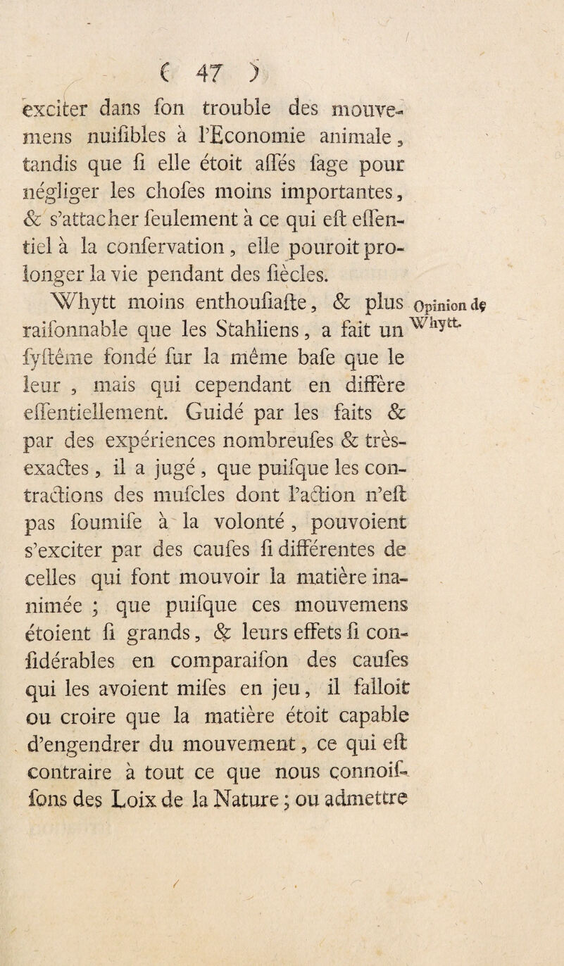 / ( 47 ) exciter dans fon trouble des mouve- mens nuifibles à rEconomie animale 5 tandis que fi elle étoit allés fage pour négliger les cliofes moins importantes, & s’attacher feulement à ce qui eft effen- tiel à la confervation, elle pouroit pro¬ longer la vie pendant des fiècles. Whytt moins enthoufiafte, & plus opmîondf raifonnable que les Stahliens, a fait un fyftême fondé fur la même bafe que le leur , mais qui cependant en diffère efientiellement. Guidé par les faits & par des expériences nombrëufes & très- exaétes, il a jugé , que puifque les con¬ tractions des mufcles dont radion n’eft pas foumife à la volonté, pouvoient s’exciter par des caufes fi différentes de celles qui font mouvoir la matière ina¬ nimée ; que puifque ces mouvemens étoient fi grands, & leurs effets fi con- fidérables en comparaifon des caufes qui les avoient mifes en jeu, il falloit ou croire que la matière étoit capable d’engendrer du mouvement, ce qui eft contraire à tout ce que nous çonnoif- fons des Loix de la Nature ; ou admettre /