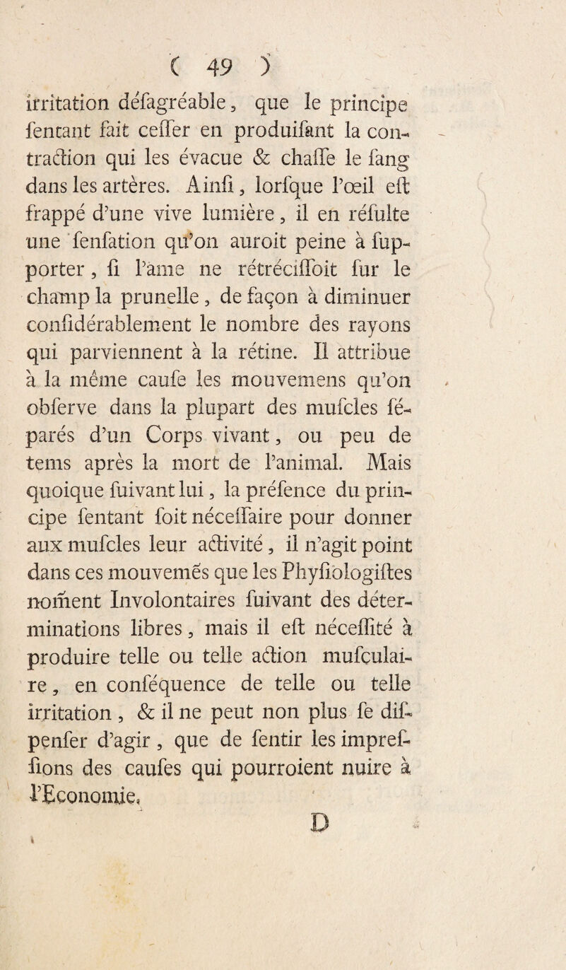 irritation défagréable, que le principe fencant fait ceffer en produifant la con- traftion qui les évacue & chaffe le fang dans les artères, ilinfî, lorfque l’œil eft frappé d’une vive lumière, il en réfulte une Tenfation qu’on auroit peine à fup- porter, fi l’ànie ne rétréciflbit fur le champ la prunelle , de façon à diminuer confidérablement le nombre des rayons qui parviennent à la rétine. Il attribue à la même caufe les mouvemens qu’on obferve dans la plupart des mufcles lé- parés d’un Corps vivant, ou peu de tems après la mort de l’animal. Mais quoique fuivant lui, la préfence du prin¬ cipe fentant foit néceifaire pour donner aux mufcles leur adivité, il n’agit point dans ces mouvemês que les Phyfiblogiftes noment Involontaires fuivant des déter¬ minations libres, mais il eft néceffité à produire telle ou telle adion mufçulai- re, en conféquence de telle ou telle irritation , & il ne peut non plus fe dif- penfer d’agir, que de fentir les impref- fions des caufes qui pourroient nuire à rEcononiie, D