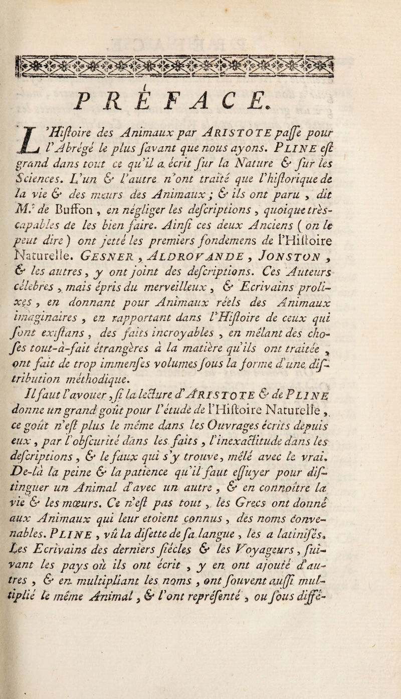 a j V Abrégé U plus favant que nous ayons. PLINE efl grand dans tout ce qu'il a écrit fur la Nature &amp; fur les Sciences. U un &amp; Vautre nom traité que Vhiforique de la vie &amp; des meurs des Animaux ; &amp; ils ont paru , dit Ma de BufFon , en négliger les deferiptions , quoique très- capables de les bien faire. Ainji ces deux Anciens ( on U peut dire ) ont jette les premiers fondement de l’Hiüoire Naturelle. Gesner x Aldrovande , Jonston 9 &amp; les autres, y ont joint des deferiptions. Ces Auteurs célébrés &gt; mais épris du merveilleux , &amp; Ecrivains proli¬ xes ? en donnant pour Animaux réels des Animaux imaginaires 5 en rapportant dans VHijloire de ceux qui font exifians , des faits incroyables , en mêlant des cho- fes tout-à-fait étrangères à la matière quils ont traitée &gt; ont fait de trop immenfes volumes Jous la j orme dune dif- tribution méthodique. îlfaut V avouer fi la lecture dAristote &amp; de Pli NE donne un grand goût pour V étude de THiftoire Naturelle ce goût nef plus le même dans les Ouvrages écrits depuis eux, par l obfcurité dans les faits , Vinexactitude dans les deferiptions, &amp; le faux qui s y trouve, mêlé avec le vrai, De-là la peine &amp; la patience qu il faut efuyer pour dif - tanguer un Animal davec un autre , &amp; en connaître la. vie &amp; les moeurs. Ce n ef pas toutles Grecs ont donne aux Animaux qui leur etoient connus , des noms éonve- nables. PLINE , vu la difettede fa. langue , les a latinifés» Les Ecrivains des derniers jiécles &amp; les Voyageurs , fui- vant les pays ou ils ont écrit , y en ont ajouté d au¬ tres &gt; &amp; en. multipliant les noms &gt; ont fouvent au fi mul¬ tiplié te même Animal 3 &amp; Vont repréfentè 3 ou J bu s diffi-