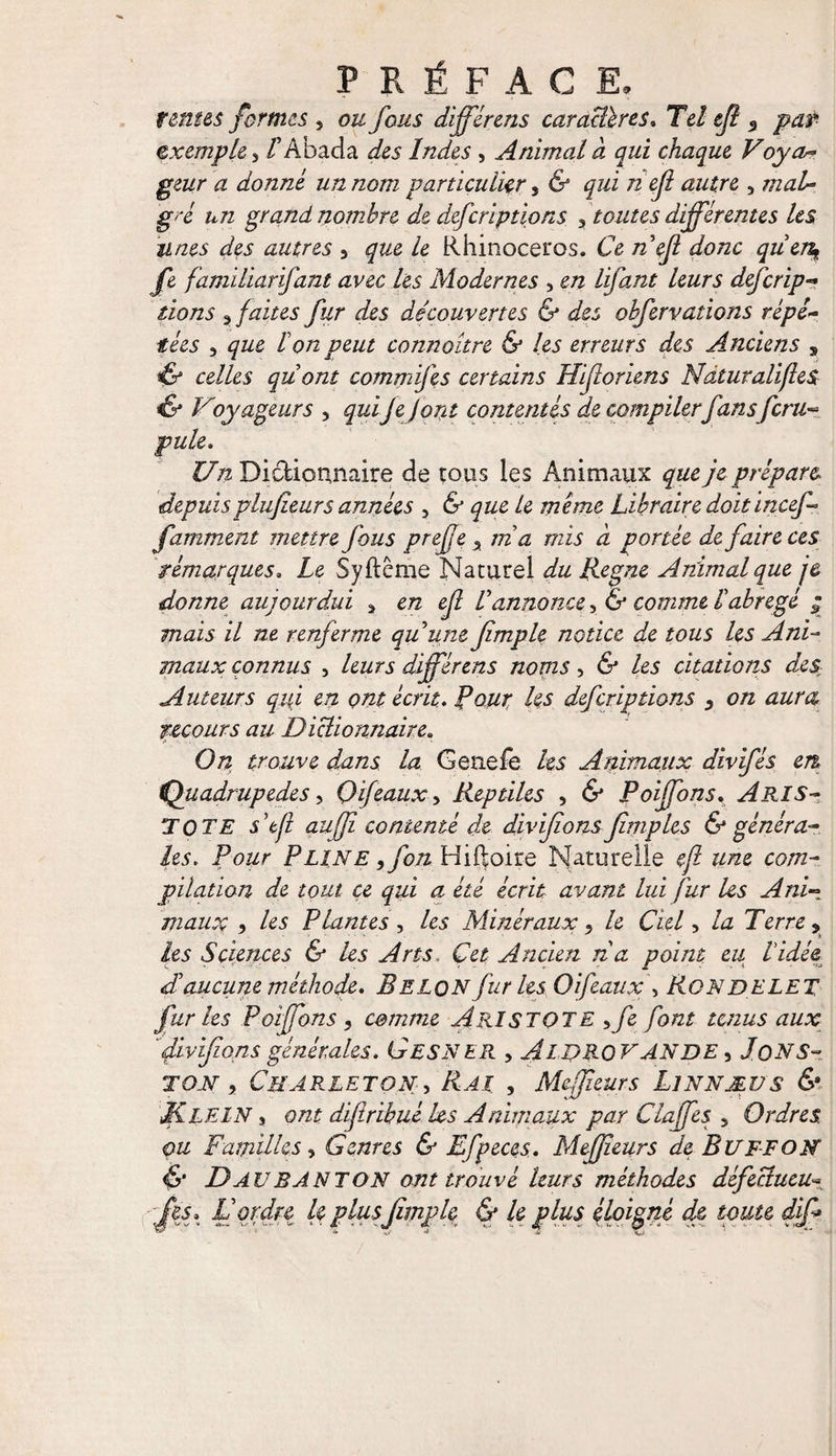 tentes formes 5 ou fous différcns car attires. Tci ejî «, jçw exemple, /’Abada ^5 iW<25, Animal a qui chaque Voya~ æ donné un nom particulier t & qui n ejl autre , mal¬ gré un grand nombre de deferiptions 3 toutes différentes les unes des autres 5 Rhinocéros. Ce /z’e/? fe familiarifant avec les Modernes , en lifant leurs deferip- dons 3 faites fur des découvertes & des obfervations répé¬ tées , peut connaître & les erreurs des Anciens s <& ce/As qu'ont commifes certains Hifcoriens Ndturalifles if Voyageurs , quifefont contentés de compiler fan sfcru- pule, Un Dictionnaire de tous les Animaux que je prépart depuispiufieurs années , & que le même Libraire doitincef- famment mettre fous preffe > ni a mis à portée de faire ces rémarques. Le Syftcme Naturel du Régné Animal que je donne aujourdui * en ejl l'annonce, & comme labrégé ; mais il ne renferme quune jîmple notice de tous les Ani¬ maux connus , leurs différens noms, & les citations des; Auteurs qui en ont écrit. Pour les deferiptions , on aura recours au Dictionnaire. i» • •• On trouve dans la Genefe les Animaux divifés en, (Quadrupèdes, Gif eaux ^ Reptiles , & Poiffons. ARIS¬ TOTE stjl auffî contenté de divifions Jîmples & généra¬ les. Pour Pline 9fon Hiftoire Naturelle ejl une com¬ pilation de tout ce qui a été écrit avant lui fur les Ani¬ maux 5 les Plantes , les Minéraux, le Ciel > la Terre ? les Sciences & les Arts. Cet Ancien n a point eu Vidée, dlaucune méthode, Belqn fur les Oifeaux\ Rondelet fur les Poiffons 1 comme Aristote >fe font tenus aux divifons générales. G ESN ER , AlDRQY AN DE , JoNS- ton , Cbarleton, Rai , Meffîeurs Linnæus & Klein , ont difîrihué les Animaux par Clajfes 5 Ordres, ou Familles, Genres & Efpeces. Meffîeurs de Buffon & D AU B ANTON ont trouvé leurs méthodes défectueux -ffes, D ordre U plus jîmple & k plus éloigné de toute dif*