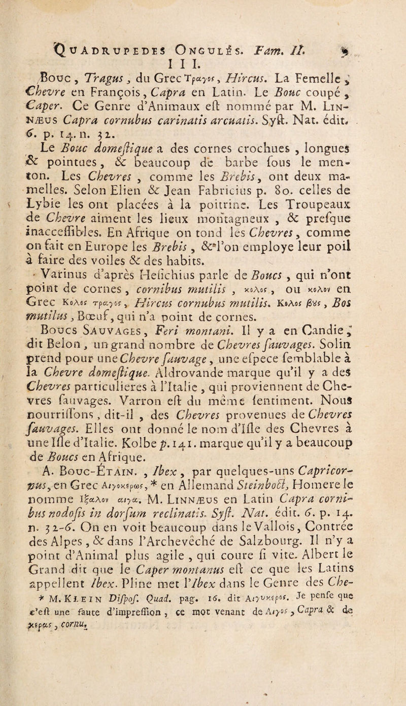 III. .Bouc , Tragus 3 du GrecTpa^, Hircus. La Femelle * Chevre en François, Capra en Latin. Le Bouc coupé 9 Caper. Ce Genre d’Animaux eft nommé par M. Lin- Mus Capra cornubus carinatis arcuatis. Syft. Nat. édit. <?. p. 14.11. 32. Le Bouc domefiique a des cornes crochues , longues &amp; pointues 5 &amp; beaucoup de barbe fous le men¬ ton. Les Chèvres , comme les Brebis, ont deux ma¬ melles. Selon Elien &amp; Jean Fabricius p. 80. celles de Lybie les ont placées à la poitrine. Les Troupeaux de Chevre aiment les lieux montagneux , &amp; prefque inacceffibles. En Afrique on tond les Chevres, comme on fait en Europe les Brebis , &amp;*l*on employé leur poil à faire des voiles &amp; des habits. • Varions d’après Heiîchius parle de Boucs , qui n’ont point de cornes, cornlbus mutilis , xaAo?, ou xoaov en Grec koAes Tpa^rw, Hireus cornubus mutilis. k®aos ftvs, Bos mutihis 3 Bœuf, qui n’a point de cornes. Boucs Sauvages, Ferl montant. Il y a en Candie,* dit Belon „ un grand nombre de Chevres fauvages. Solin prend pour une Chevre fauvage, une efpece femblable à la Chevre domefiique. Àldrovande marque qu’il y a des Chevres particulières à l’Italie 5 qui proviennent de Che¬ vres fauvages. Varron ed du meme (entiment. Nous nourrirons, dit-il , des Chevres provenues de Chevres fauvages. Elles ont donné le nom d’Ifle des Chevres à une Ide d’Italie. Kolbe p.i&amp;i. marque qu’il y a beaucoup de Boucs en Afrique. A. Bouc-Étaîn. , Ibex, par quelques-uns Caprlcor- %im3 en Grec alyoxepw, * en Allemand StelnboEl3 Homere le nomme i|a*ov my&amp;-, M. Linnæus en Latin Capra cornl- bus nodofis in dorfum reclinatls. Syft. Nat. édit. 6. p. 14. n. 32-6'. On en voit beaucoup dans leVallois, Contrée des Alpes, &amp;r dans l’Archevêché de Salzbourg. Il n’y a point d’Animal plus agile , qui coure fi vite. Albert le Grand dit que le Caper mont anus elt ce que les Latins appellent Ibex. Pline met Y ibex dans le Genre des Che- * M. Klein Difpof. Quart, pag-. 16. dit Atyvy-(p0{- Pen^e *luc c’eft une faute d’impreffion , ce mot venant de Aiyos > Capra de de jXfffcf j cornu,