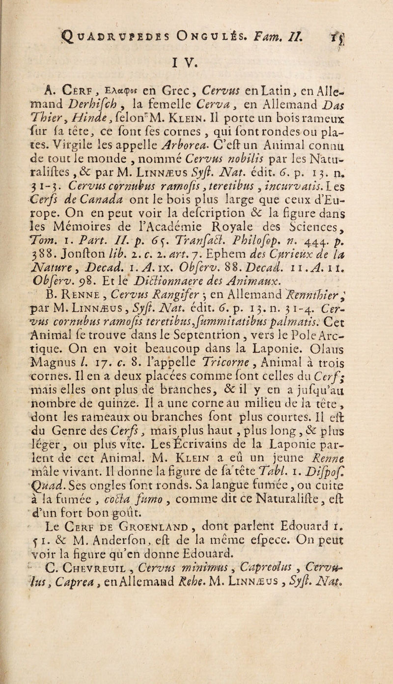 f I V, A. Cerf, EA«<por en Grec, Cervus en Latin , en Alle¬ mand Derhifch , la femelle Cerva , en Allemand Das Thier, Hinde3 fielomM. Klein. Il porte un boisrameux fur (a tête, ce font fes cornes , qui font rondes ou pla¬ ces. Virgile les appelle Arborea. C’eSun Animal connu de tout le monde , nommé Cervus nobilis par les Natu¬ ralises , ôc par M. Linnæus Syft. Nat. édit. 6. p. 13. n. 31-3. Cervus cornubus ramofis , teretibus, incurvatls. L es Cer/i de Canada ont le bois plus large que ceux d’Eu¬ rope. On en peut voir la description ôc la figure dans les Mémoires de l’Académie Royale des Sciences, 'Tom. 1. Part. II. p. 6f. TranfaEt. Philofep. n. 444. p. 388. Jonfton //£. 2. r. 2. art. 7. Ephem dei Curieux de la Nature , Decad. 1. A. ix. Obferv. 88. Decad. 11. A. il. Obferv. 98. Et le DiEiionnaere des Animaux. B. Renne , Cervus Rangifer } en Allemand Rennthier^ par M. Linnæus , Syft. Nat, édit. 6. p. 13. n. 31-4. CVr- cornubus ramofis teretibus^fummitatibus palmatis. Cet Animal fe trouve dans le Septentrion, vers le Pôle Arc¬ tique. On en voit beaucoup dans la Laponie. Olaus Magnus l. 17. c. 8. l’appelle Tricorne, Animai à trois cornes. Il en a deux placées comme font celles du Cerf; mais elles ont plus de branches, & il y en a jufqu’au nombre de quinze. Il a une corne au milieu de la tête , dont les rameaux ou branches font plus courtes.il elt du Genre des Cerfs, mais plus haut , plus long, & plus léger, ou plus vite. Les Écrivains de la Laponie par¬ lent de cet Animal. M. Klein a eû un jeune Renne mâle vivant. Il donne la figure de fa tête Dabi. 1. Difpof. Quad. Ses ongles font ronds. Sa langue fumée, ou cuite à la fumée , coEïa fumo , comme dit ce Naturalise, eS d’un fort bon goût. Le Cerf de Groenland, dont parlent Edouard 1. f 1. & M. Anderfon, eft de la même efpece. On peut voir la figure qu’en donne Edouard. C. Chevreuil , Cervus minimus, Capreohts , Cervu-