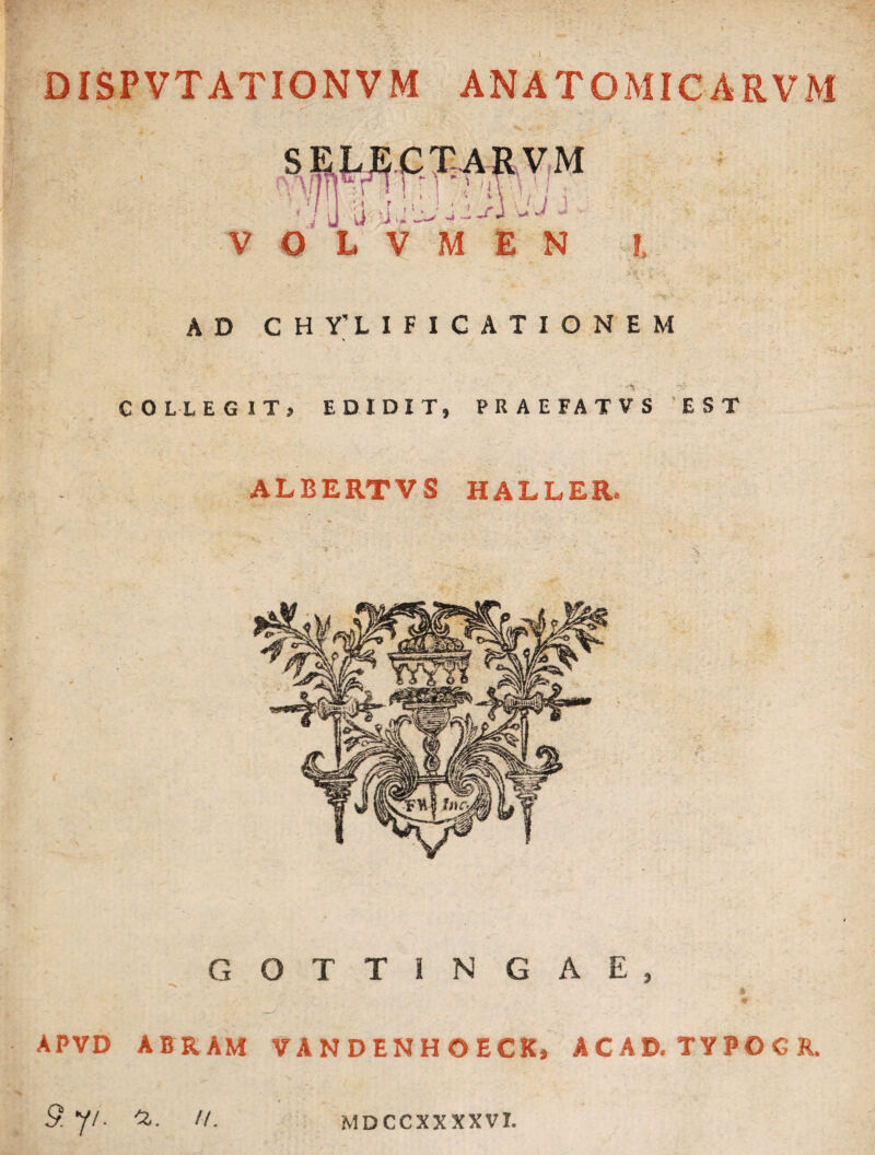 DISPVTATIONVM ANATOMICARVM ' : U u 'i y 'J- - - Si -J - ' V O L V M E N !. AD CHY’LIFIGATIONEM ■ COLLEGIT, EDIDIT, PRAEFATVS EST ALBERTVS HALLER. GOTTINGAE * «r APVD ABRAM VANDENHOECK, ACAD.TYPOCR. 9. 7/. 'Z. //. MDCCXXXXVI.