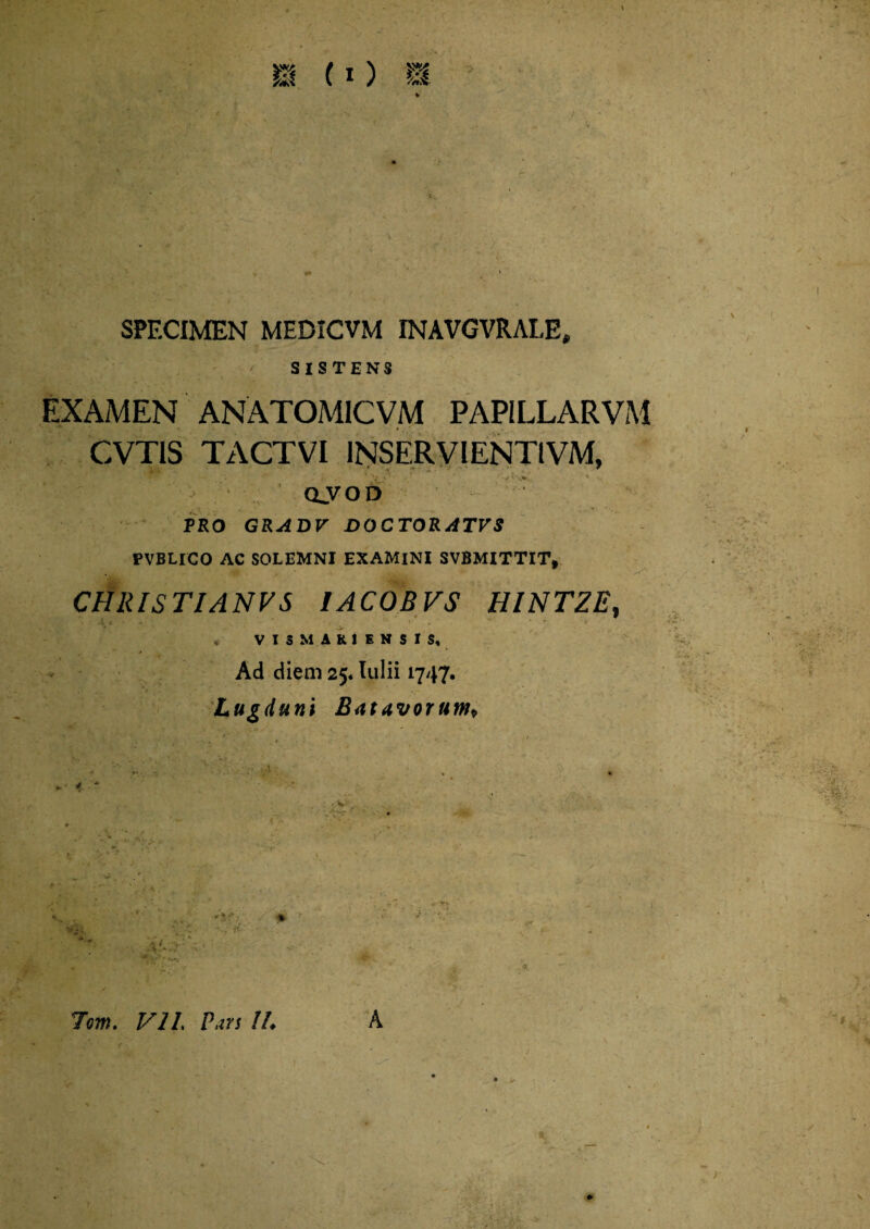 SPECIMEN MEDICVM INAVGVRALE, SISTENS EXAMEN ANATOM1CVM PAP1LLARVM CVTIS TACTVI 1NSERVIENTIVM, oyoD ■i PRO GRADV DOCTORATVS PVBLICO AC SOLEMNI EXAMINI SVBMITTIT, CHRISTIANVS 1AC0BVS HINTZE, , VI3MUIKNSIS, Ad diem 25« Itilii 1747. Lugduni Batavorum* '7V, , 4. 7om. V21, Pars !L