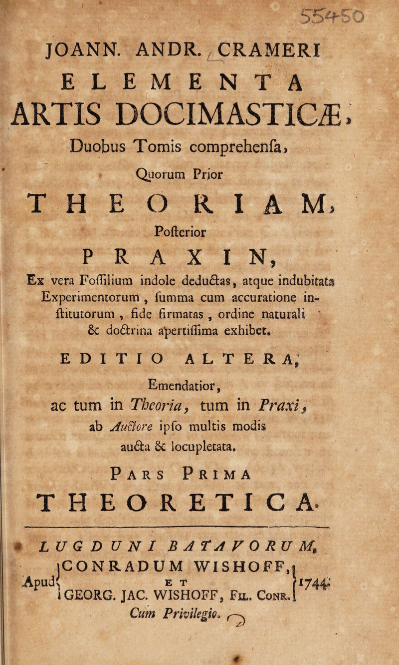 JOANN. ANDR. CRAMERI ELEMENTA ARTIS DOCIMASTICiE Duobus Tomis comprehenfa • Quorum Prior T H E O R I A M, Pofterior P R A X I N, Ex vera Foffilium indole dedu£tas, atque indubitata Experimentorum , fumma cum accuratione in- llitutorum , fide firmans , ordine naturali ' 6c dodlrina apertiffima exhibet, EDITIO ALTERA, Emendatior, ac tum in Theoria, tum in Traxi, ab Auctore ipfo multis modis aufta Sc locupletata. Pars Prima THEORETICA. ( LUGDUNI BATAVORUM* jCONRADUM WISHOFF, Apudv E T 1GEORG. JAC. WISHOFF, Fu,. Com. Cum Privilegio. ‘744»'