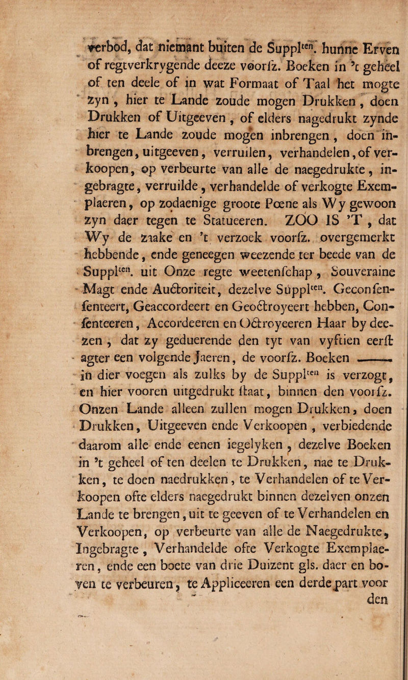 *erbod, dat nietmnt buiten de Supplten. hurinc Erven of regtverkrygende deeze voorfz. Boeken in \ geheel of ten dede of in wat Formaat of Taal het mogte Zyn , hier te Lande zoude mogen Drukken, doen Drakken of Uitgeeven , of elders nagedrukt zynde hier te Lande zoude mogen inbrengen , doen in- brengen, uitgeeven, verruiien, verhandelen, of ver¬ koopen, ©p verbeurte van alie de naegedrukce 9 in- gebragte, verruilde, verhandelde of verkogte Exem- piaeren, op zodaenige groote Poene ais Wy gewoon zyn daer tegen te Statueeren. ZOO IS ’T , dat Wy de ziake en ’t verzoek voorfz. overgemerkt hebbende, ende geneegen weezende ter beede van de Suppfcn. uit Onze regte weetenfchap 9 Souveraine Magt ende Au&amp;oriteit, dezelve Supplten. Geconfen- fenteert, Geaccordeert en Geo6lroyeert hebben, Con- fenteeren, Accordeeren en Odtroyeeren Haar bydee» zen , dat zy geduerende den tyt van vyftien eerfl agter een volgende Jaeren, de voorfz. Boeken __— iii dier voegen ais zulks by de Supplcen is verzogc, en hier vooren uitgedrukt llaat, bmnen den voorfz. Onzen Lande alleen zullen mogen Drukken 3 doen Drukken, Uitgeeven ende Verkoopen , verbiedende daarorn alie ende eenen iegelyken , dezelve Boeken — V in \ geheel of ten deelen te Drukken, nae te Druk¬ ken, te doen naedrukken, te Verhandelen of te Ver¬ koopen ofte elders naegedrukt binnen dezelven onzen Lande te brengen, uit te geeven of te Verhandelen en Verkoopen, op verbeurte van alie de Naegedrukte, logebragte , Verhandelde ofte Verkogte Exemplae- ren, ende een boete van drie Duizent gls. daer en bo- yen te verbeuren? te Appliceeren een derdepart voor den ea**-.-