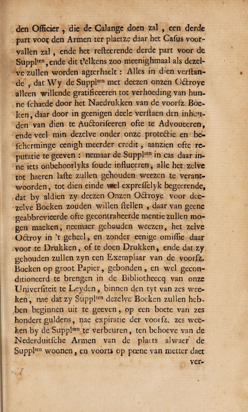 den Officier , die dc Calangc doen zal , een derde part voor den Armen ter plaetze daar het Cafus voor- vailen zal, ende het refteerende derde part voor de Supplten,ende dit Pelkens zoo meenighmaal ais dezel- ve zullen worden agterhaelt : Allcs in dien verftan- de 9 dat Wy de Suppltcn met deezen onzen Odtroye alleen wiilende gratificeeren tot verhoeding van hun- ne fchaede door het Naedrukken van de voorfz, Boe* ken, daar door in geenigen deele verftaen den inhcn- den van dien te Auftorifeeren ohe te Advoueeren, ende veel min dezelve onder onze prote&amp;ie en be- fcherminge eenigh meerder credit, aanzien ofte rc- putatie te geeven : nemaar de Supplten in cas daar in- ne iets onbehoorlyks foude influeeren, alie het zelve tot haeren lafte zullen gehouden weezen te verant- woorden, tot dien einde wel expreffelyk begeerende, dat by aldien zy deezen Onzen Odirroye voor dee- zelve Boeken zouden willen ilellen , daar van geene geabbrevieerde ofte gecontraheerde mentie zullen tno- gen maeken, neemaer gehouden weezen, het zelve Odroy in ’t geheel, en zonder eenige omiffie daar voor te Drukken, of te doen Drukken, ende dat zy gehouden zullen zyn een Exemplaar van de voorfz. Boeken op groot Papier, gebonden , en wel gecon- ditioneerd te brengen in de Bibliotheecq van onze Univeriiteit te Leyden, binnen den tyt van zes wee- ken, nae dat zy Supplten dezelve Boeken zullen heb- ben beginnen uit te geeven, op een boete van zes hondert guldens, nae txpiratie der voorfz, zes wce- ken by de Suppl£en te verheuren, ten behoeve van de Nederduitfche Armen van de platts alwaer de Supplten woonen, en voorts op poene van metter daet ver«