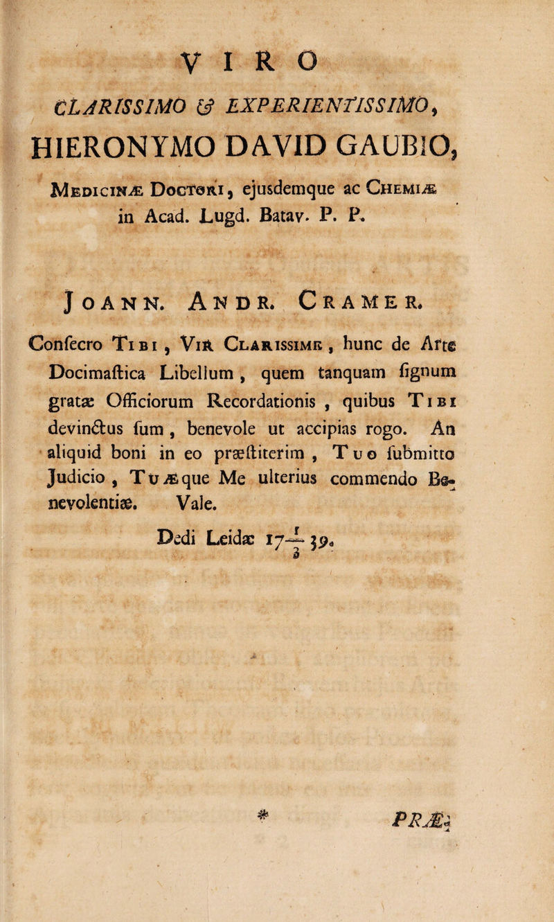 CLARISSIMO 13 EXPERIENLISSIMO, HIERONYMO DAVID GAUBIO, ” # i ^ ! f Medicina Doctori, ejusdemque ac Chemiae in Acad. Lugd. Batav. P. P* JOANN. ANDR. CRAMER. * ■&gt; -.* * Ko • « •*.* ’ .■ ‘ v • 1 i ' ir 3- Confecro Tibi , Vi&amp; Clarissime, hunc de Aft€ Docimaftica Libellum , quem tanquam fignum grata: Officiorum Recordationis , quibus Tibi devin&amp;us fum , benevole ut accipias rogo. An aliquid boni in eo praefliterim , Tuo lubmitto Judicio, Tu^que Me ulterius commendo Bs*; nevolentiae. Vale. Dedi Leidac 17-i 39«,