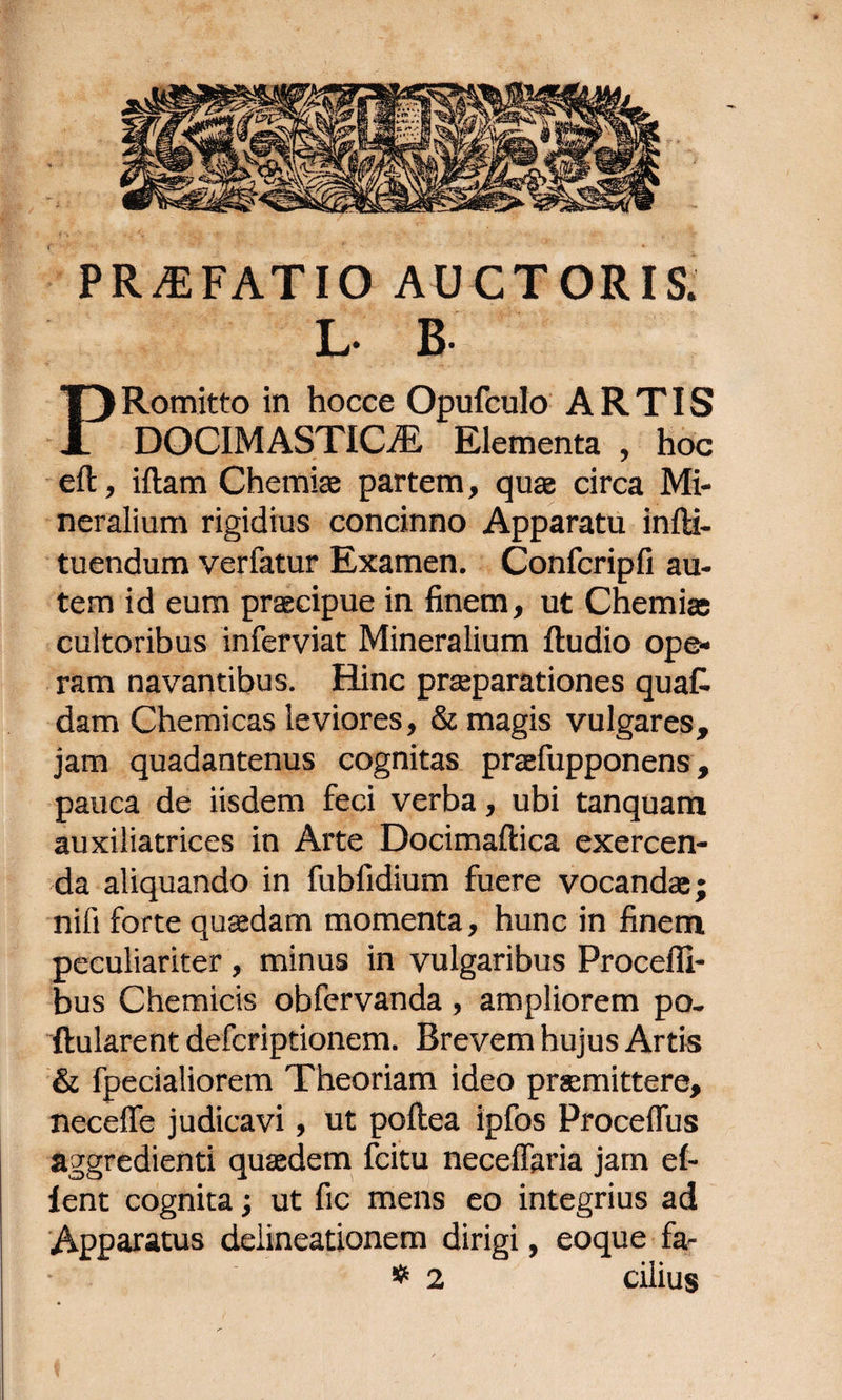 PRAEFATIO AUCTORIS. Romitto in hocce Opufculo ARTIS A DOCIMASTICiE Elementa , hoc eft, iftam Chemiae partem, quae circa Mi¬ neralium rigidius concinno Apparatu infti- tuendum verfatur Examen. Confcripfi au¬ tem id eum praecipue in finem, ut Chemiae cultoribus inferviat Mineralium {ludio ope¬ ram navantibus. Hinc praeparationes quaC- dam Chemicas leviores, &amp; magis vulgares, jam quadantenus cognitas praefupponens, pauca de iisdem feci verba, ubi tanquam auxiliatrices in Arte Docimaftica exercen¬ da aliquando in fubfidium fuere vocandae; nili forte quaedam momenta, hunc in finem peculiariter , minus in vulgaribus Procefli- bus Chemicis obfervanda , ampliorem po- flularent defcriptionem. Brevem hujus Artis &amp; fpecialiorem Theoriam ideo praemittere, neceffe judicavi, ut pollea ipfos Proceflus aggredienti quaedem fcitu neceffaria jam e(- lent cognita; ut fic mens eo integrius ad Apparatus delineationem dirigi, eoque fa- * 2 cilius