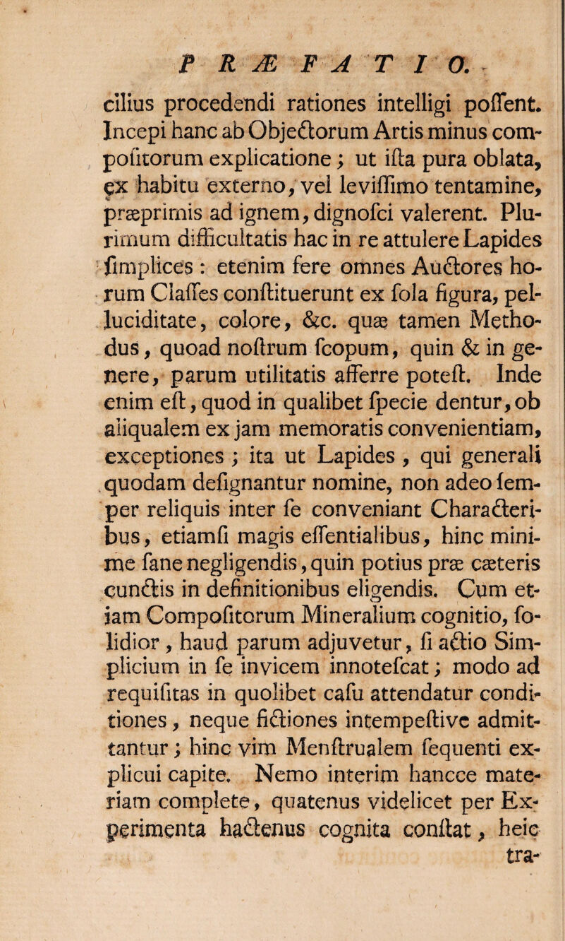 cilius procedendi rationes intelligi poffent. Incepi hanc ab Objectorum Artis minus com¬ potitorum explicatione; ut ifta pura oblata, ex habitu externo, vel leviffimo tentamine, prseprimis ad ignem, dignofci valerent. Plu¬ rimum difficultatis hac in re attulere Lapides fimplices : etenim fere omnes Auctores ho¬ rum Claffes conftituerunt ex fola figura, pel- luciditate, colore, &c. quas tamen Metho¬ dus , quoad noftrum fcopum, quin & in ge¬ nere, parum utilitatis afferre potefl. Inde enim eft, quod in qualibet fpecie dentur,ob aliqualem ex jam memoratis convenientiam, exceptiones ; ita ut Lapides , qui generali quodam defignantur nomine, non adeo fem- per reliquis inter fe conveniant Characteri¬ bus, etiamfi magis effentialibus, hinc mini¬ me fane negligendis, quin potius prae caeteris cunCtis in definitionibus eligendis. Cum et¬ iam Compofitorum Mineralium cognitio, fo- lidior, haud parum adjuvetur, li aCtio Sim¬ plicium in fe invicem innotefcat; modo ad requifitas in quolibet cafu attendatur condi¬ tiones , neque fiCtiones intempeftivc admit¬ tantur ; hinc vim Menftrualem fequenti ex¬ plicui capite. Nemo interim hancce mate¬ riam complete, quatenus videlicet per Ex¬ perimenta haCtenus cognita confiat, heie tra-