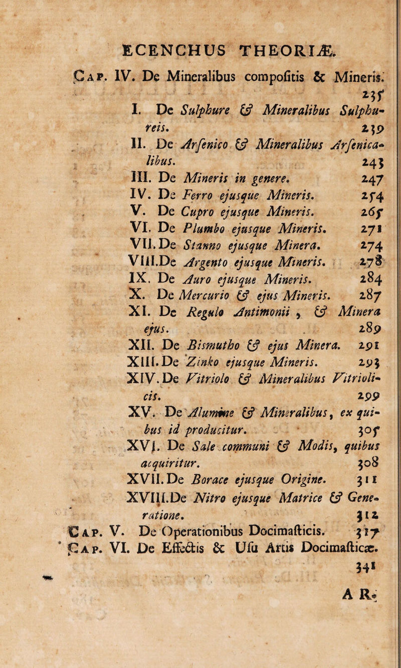 ECENCHUS THEORIiE, Gap. IV. De Mineralibus compofitis &amp; Mineris. I. De Sulphure &amp; Mineralibus Sulphu¬ reis. 2 $9 II. De Ay[enico £s? Mineralibus Arfeni sa¬ libus. 243 III. De Mineris in genere* 247 IV. De Feno ejusque Mineris. 2f4 V. De Cupro ejusque Mineris. 26j* VI. De Plumbo ejusque Mineris. 271 VIJ.De Stanno ejusque Miner a. 274 Vlil.De Argento ejusque Mineris. 278 IX. De .Ara ejusque Mineris. 284 X. De Mercurio (A ejus Mineris. 287 XI. De Regulo Antimonii , £5? Miner a ejus. 289 XII. De Rismutho £^ Miner a. 291 XUf.De Zinko ejusque Mineris. 295 XIV. De Vitriolo &amp; Mineralibus Vitri oti¬ cis. 299 XV. De Alumme £5? Mineralibus, esc qui¬ bus id producitur. 30 f XV L De *SW* communi 13 Modis, quibus acquiritur. 508 XVII. De Borace ejusque Origine. 311 XVIII.De iVs/ro ejusque Matrice (3 Gene¬ ratione. ) £ 2 Cap. V. De Operationibus Docimafticis. 317 * J£ap. VI. De Effe&amp;is &amp; Ufu Artis Docimafticse. 34* ’ . * *■* ' \ » • **••' ’ t , A R.