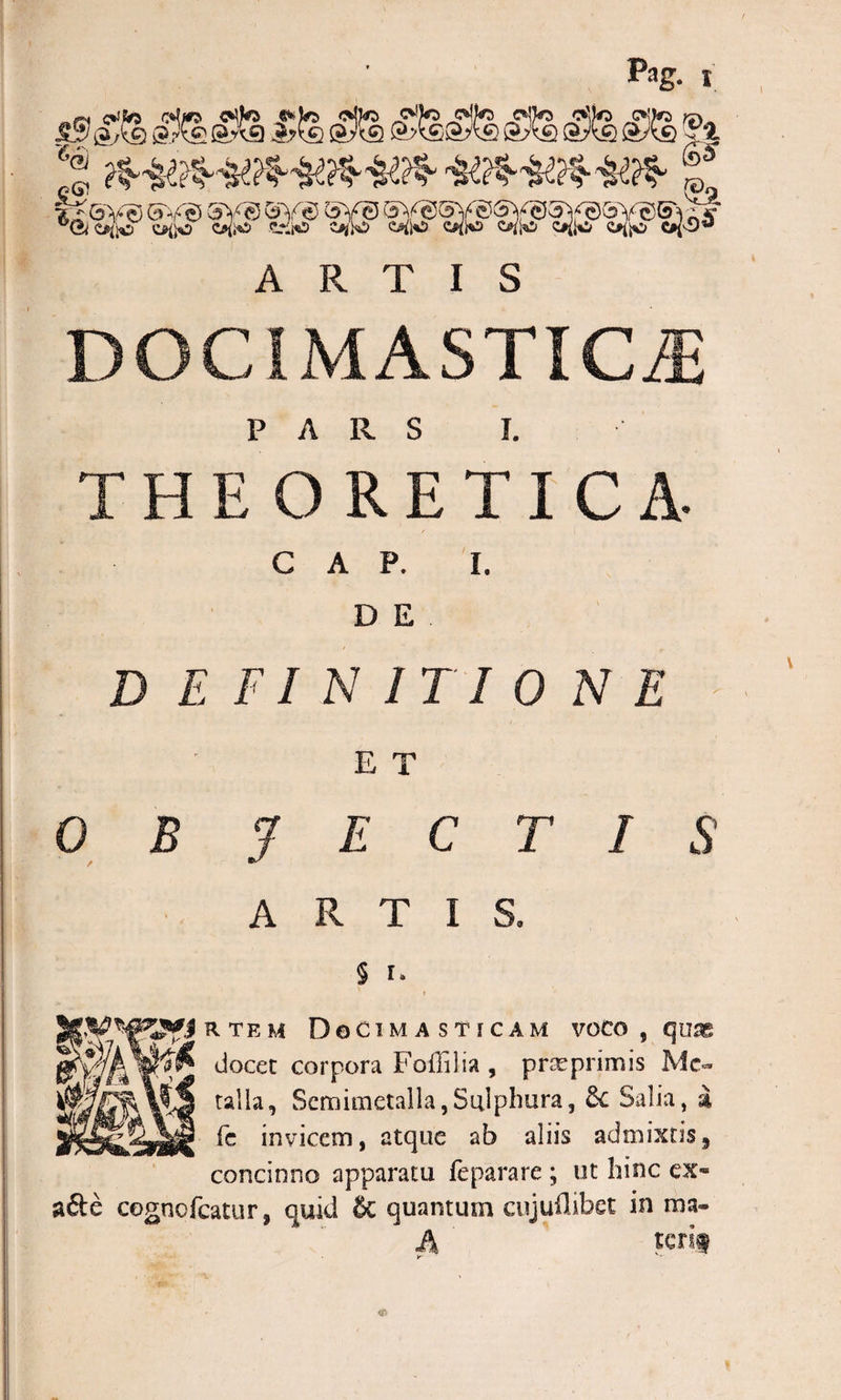 ^ ^ ^ ARTIS Cj5&gt;Aci C*’J &lt;5* DOCIMASTICLE PARS i. THEORETICA- GAP. I. D E D E FI N IT I 0 N E E T 0 B 3 E C T I S ARTIS. § i* r r te u Docimasticam voco , quas docet corpora Foffilia , prseprimis Me¬ talla, Scmimetalla, Sulphura, 6c Salia, i fc invicem, atque ab aliis admixtis, concinno apparatu fe para re ; ut hinc ex- a&amp;e cognofcatur, quid &amp; quantum cujuflibet in ma- A terif