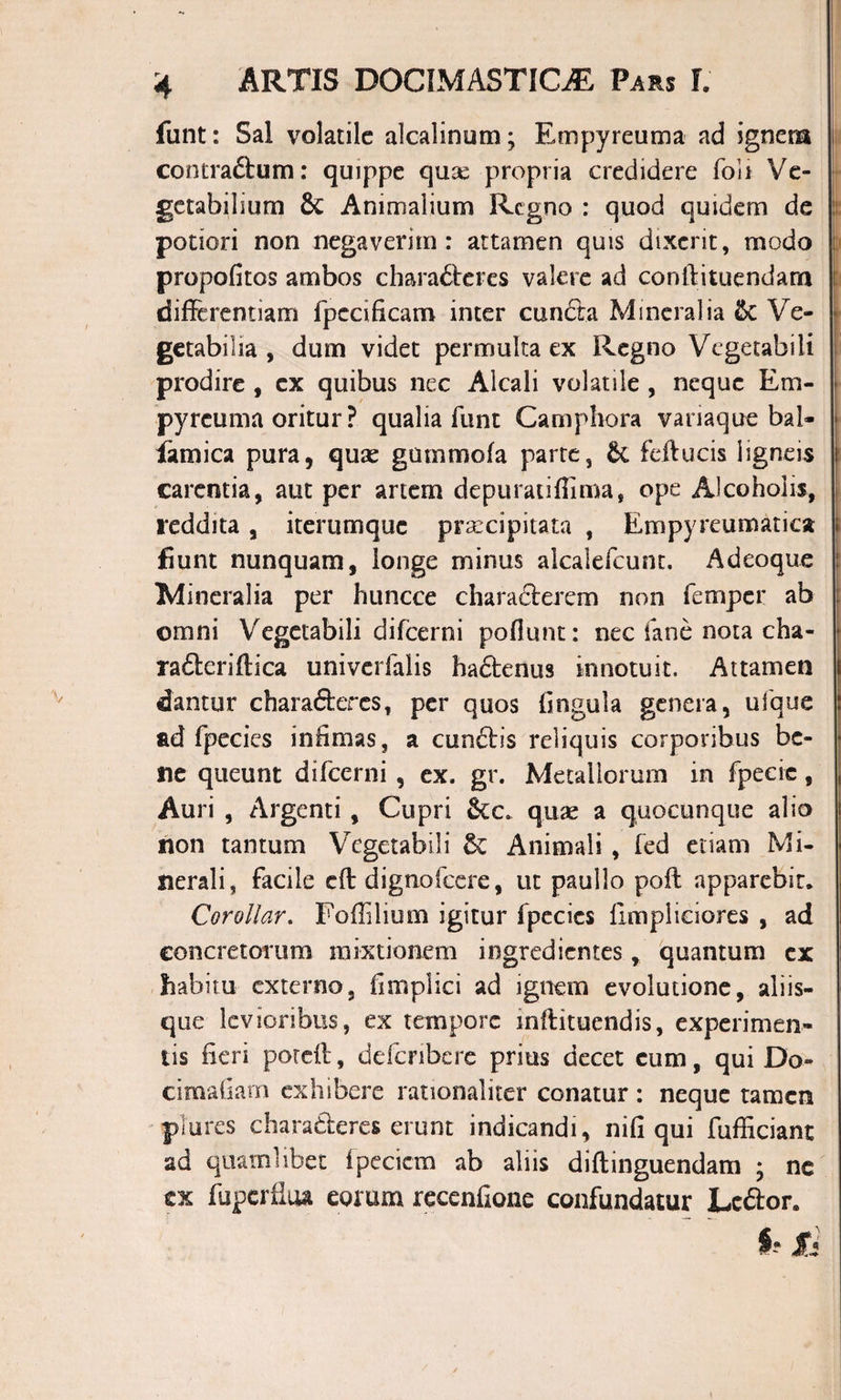 funt: Sal volatile alcalinum; Em py reum a ad ignem contraftum: quippe quse propria credidere foli Ve¬ getabilium &amp; Animalium Regno : quod quidem de potiori non negaverim: attamen quis dixerit, modo propofitos ambos characteres valere ad conltituendarn differentiam fpccificam inter cuncta Mineralia &amp;C Ve¬ getabilia , dum videt permulta ex Regno Vegetabili prodire , ex quibus nec Alcali volatile , neque Em- pyrcuma oritur ? qualia funt Camphora variaque bal- iamica pura, quae gummofa parte, &amp; feftucis ligneis carentia, aut per artem depuradffima, ope Alcoholis, reddita , iterumque praecipitata , Empyreumatica fiunt nunquam, longe minus aicaiefcunc. Adeoque Mineralia per huncce characterem non femper ab omni Vegetabili difeerni poliunt: nec fane nota cha- raCleriftica univerfalis hactenus innotuit. Attamen dantur charaCtercs, per quos lingula genera, ufque ad fpecies infimas, a cunctis reliquis corporibus be¬ ne queunt difeerni , ex. gr. Metallorum in fpecic, Auri , Argenti , Cupri &amp;€c quae a quocunque alio non tantum Vegetabili Animali , led etiam Mi¬ nerali, facile eft dignofcere, ut paullo poft apparebit. Corollar. Foffilium igitur fpecics limpliciores , ad concretorum mixtionem ingredientes, quantum ex habitu externo, fimplici ad ignem evolutione, aliis¬ que levioribus, ex tempore mllituendis, experimen¬ tis fieri poreft, deferibere prius decet cum, qui Do- cimafiam exhibere rationaliter conatur : neque tamen plores charaderes erunt indicandi, nili qui fufficiant ad quamlibet ipecicm ab aliis diltinguendam * ne ex fuperilua eorum recenfione confundatur Lo&amp;or.