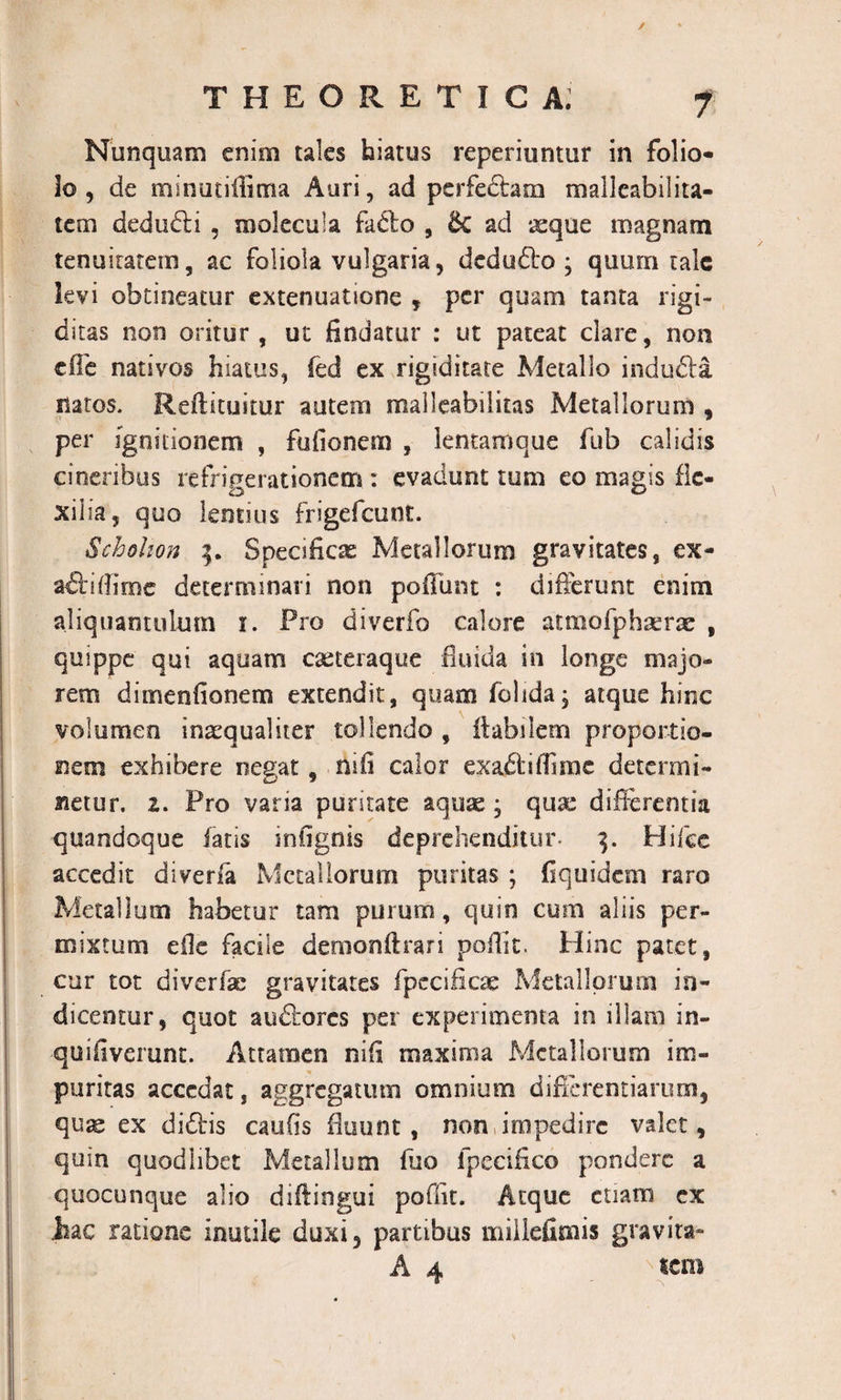 ✓ theoretica; 7 Nunquam enim tales hiatus reperiuntur in folio¬ lo , de minutiflima Auri, ad perfe&amp;am malleabilita- tem dedudli , molecula fa&amp;o , &amp; ad xque magnam tenuitatem, ac foliola vulgaria, dedufto ; quum tale levi obtineatur extenuatione , per quam tanta rigi¬ ditas non oritur, ut findatur : ut pateat clare, non die nativos hiatus, fed ex rigiditate Metallo indufta natos. Reftituitur autem maileabilitas Metallorum , per ignitionem , fufionem , lemamque fub calidis cineribus refrigerationem : evadunt tum eo magis fle¬ xilia, quo lentius frigefeunt. Schohon Specificae Metallorum gravitates, ex- adi i di me determinari non poliunt : differunt enim aliquantulum i. Pro diverfo calore atmofphserae , quippe qui aquam caxeraque fluida in longe majo¬ rem diinenfionem extendit, quam folida; atque hinc volumen inaequaliter tollendo , flabilem proportio¬ nem exhibere negat, nifi calor exaftiflimc determi¬ netur. z. Pro varia puritate aquae ; quae differentia quandoque fatis infignis deprehenditur- 3. Hiice accedit diverfa Metallorum puritas ; fiquidem raro Metallum habetur tam purum, quin cum aliis per¬ mixtum dfe facile demonftrari poffit. Hinc patet, cur tot diverfe gravitates fpecificae Metallorum in¬ dicentur, quot auftores per experimenta in illam in- quifiverunt. Attamen nifi maxima Metallorum im¬ puritas accedat, aggregatum omnium differentiarum, quse ex didfis caulis fluunt, non impedire valet, quin quodhbet Metallum fuo fpecifico pondere a quocunque alio diftingui poffit. Atque etiam ex Jiac ratione inutile duxi, partibus miilefimis gravita»