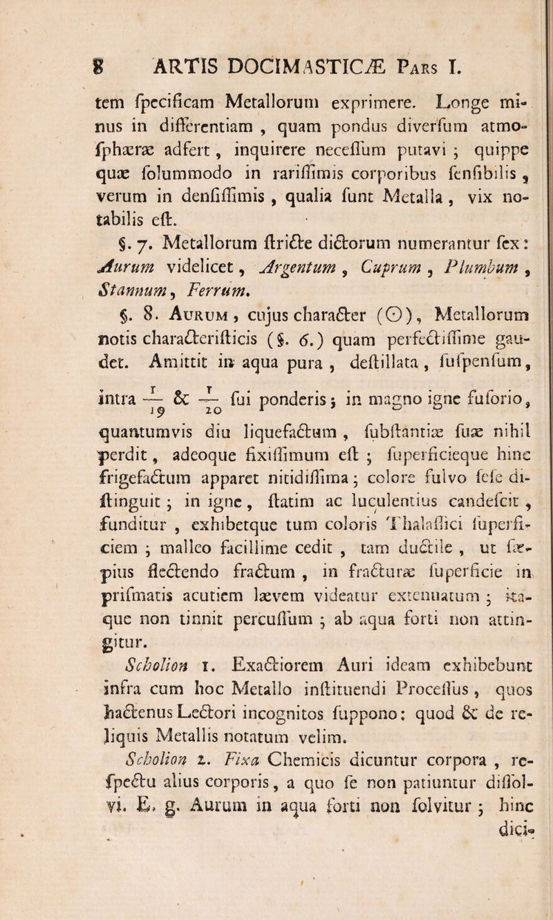 tcm fpecificam Metallorum exprimere. Longe mi¬ mis in differentiam , quam pondus diverfum atmo- fphxrx adfert, inquirere neceffum putavi ; quippe quae folummodo in rariflimis corporibus fcnfibilis ? verum in denfiffimis , qualia funt Metalla , vix no¬ tabilis eff. §. 7. Metallorum ftriflre didtorum numerantur fex : Aurum videlicet3 Argentum , Cuprum 3 Plumbum 9 Stannum, Ferrum. §. 8. Aurum, cujus charafter (O), Metallorum notis charadterifticis (§. &lt;S.) quam perfecinTime gau¬ det. Amittit m aqua pura , deftillata, fufpenfum, intra ~ &amp; fui ponderis 5 in magno igne fuforio, quantumvis diu liquefactum , fubffantiae fuae nihil perdit, adeoque fixiffimum eff ; fuperficieque hinc frigefadhwn apparet nitidifilma; colore fulvo fele di- ilinguit y in igne, ffatim ac luculentius candefcit 3 funditur , exhibetque tum coloris Tlialaffici luperfi- ciem y malleo facillime cedit , tam ductile , ut fit- pius flectendo fradtum , in fradturse fu perfide in prifinatis acutiem laevem videatur extenuatum • ita¬ que non tinnit percuflum ; ab aqua forti non attin¬ gitur. Scholion 1. Exadtiorem Auri ideam exhibebunt intra cum hoc Metallo inffituendi Proceffus, quos hactenus Ledtori incognitos fuppono; quod &amp; de re¬ liquis Metallis notatum velim. Scholion 1. Fixa Chemicis dicuntur corpora , rc- fpe£tu alius corporis, a quo fe non patiuntur diffol- vi. E» g. Aurum in aqua forti non folvitur y hinc dici*