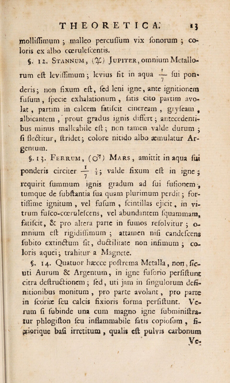 1 &gt; ' ’ / theoretica; ij molliflimum ; .malleo pcrcuffum vix fonorum ; co¬ loris cx albo cceruldcentis. §. 12. Stannum, {%) Jupiter,omnium Metallo¬ rum eft leviffimum ; levius St in aqua — fui pon« deris* non fixum eft, fed leni igne, ante ignitionera fulum , fpecie exhalationum , laris cito param avo¬ lat , partim in calcem fatifeie cineream , gryfcam * albicantem / prout gradus ignis differt; antecedenti¬ bus minus mallcabile eft; non tamen valde durum * fi flectitur, ftridet; colore nitido albo xmulacur Ar¬ gentum. §.15. Ferrum, (cf7) Mars, amittit inaqua fui ponderis circiter -y i; valde fixum eft in igne 5 requirit fummum ignis gradum ad fui fufionem tumque de fubftantia fua quam plurimum perdit; for- tiflime ignitum, vel fufam , fcmtillas ejicit* in vi¬ trum folco-coerulefcens, vel abundantem fquammam^ fatifeie, &amp; pro altera parte in fumos refolvitur ; o- mmum eft rigidiffimum ; attamen nifi candefcens fubito exrindtum fit, duclilitatc non infimum ; co¬ loris aquei; trahitur a Magnete. §, 14. Quatuor hsecce poftrema Metalla, non,fle¬ nti Aurum &amp; Argentum, in igne fuforio perfiftunc citra deftrudioncm ; fcd, uti jam in Angulorum defi¬ nitionibus monitum , pro parte avolant, pro parte in fcorix feu calcis fixioris forma perfiftunt. Ve¬ rum fi fubinde una cum magno igne fubminiftra- tur phlogifton feu inflammabile fatis copiofum , fi» ^iorique bafi irretitum, qualis eft pulvis carbonum