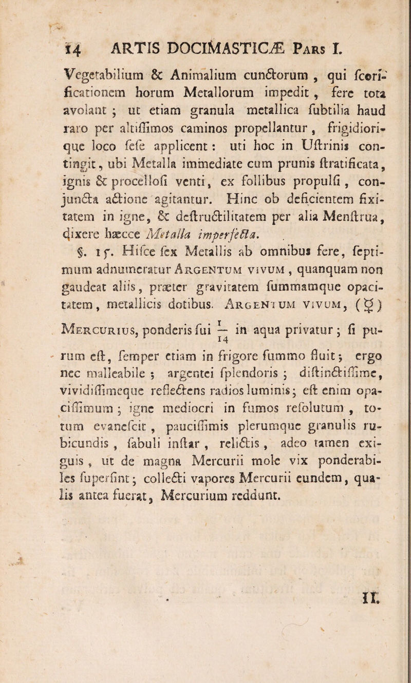 Vegetabilium &amp; Animalium eundorum , qui fcori- ficationcm horum Merallorum impedit , fere tota avolant ; ut etiam granula metallica fubtilia haud raro per altiffimos caminos propellantur , frigidiori- que loco fde applicent: uti hoc in Uftrinis con¬ tingit, ubi Metalla immediate cum prunis ftrati ficata, ignis &amp; procellofi venti, ex follibus propulfi , con- junda ad'.ione agitantur. Hinc ob deficientem fixi- tatem in igne, 6e deftrudilitatem per alia Menftrua, fixere haecce Metalla imperfecta. §. if. Hifce fex Metallis ab omnibus fere, fepri- mura adnumeratur Argentum vivum , quanquam non gaudeat aliis, praeter gravitatem fummamque opaci¬ tatem, metallicis dotibus. Argentum vivum, ( g) Mercurius, ponderis fui *— in aqua privatur; fi pu¬ rum eft, femper etiam in frigore fummo fuit*, ergo nec malleabile $ argentei fplendoris ; diftindiffime, vivididimeque refledens radios luminis; eft enim opa- ciffimum ; igne mediocri in fumos refolutum , to¬ tum evanefeit , pauciflimis plerumque granulis ru¬ bicundis , fabuli indar , relidis, adeo tamen exi¬ guis , ut de magna Mercurii mole vix ponderabi- les fuperfint; coi i edi vapores Mercurii eundem, qua¬ lis antea fuerat, Mercurium reddunt. ir.