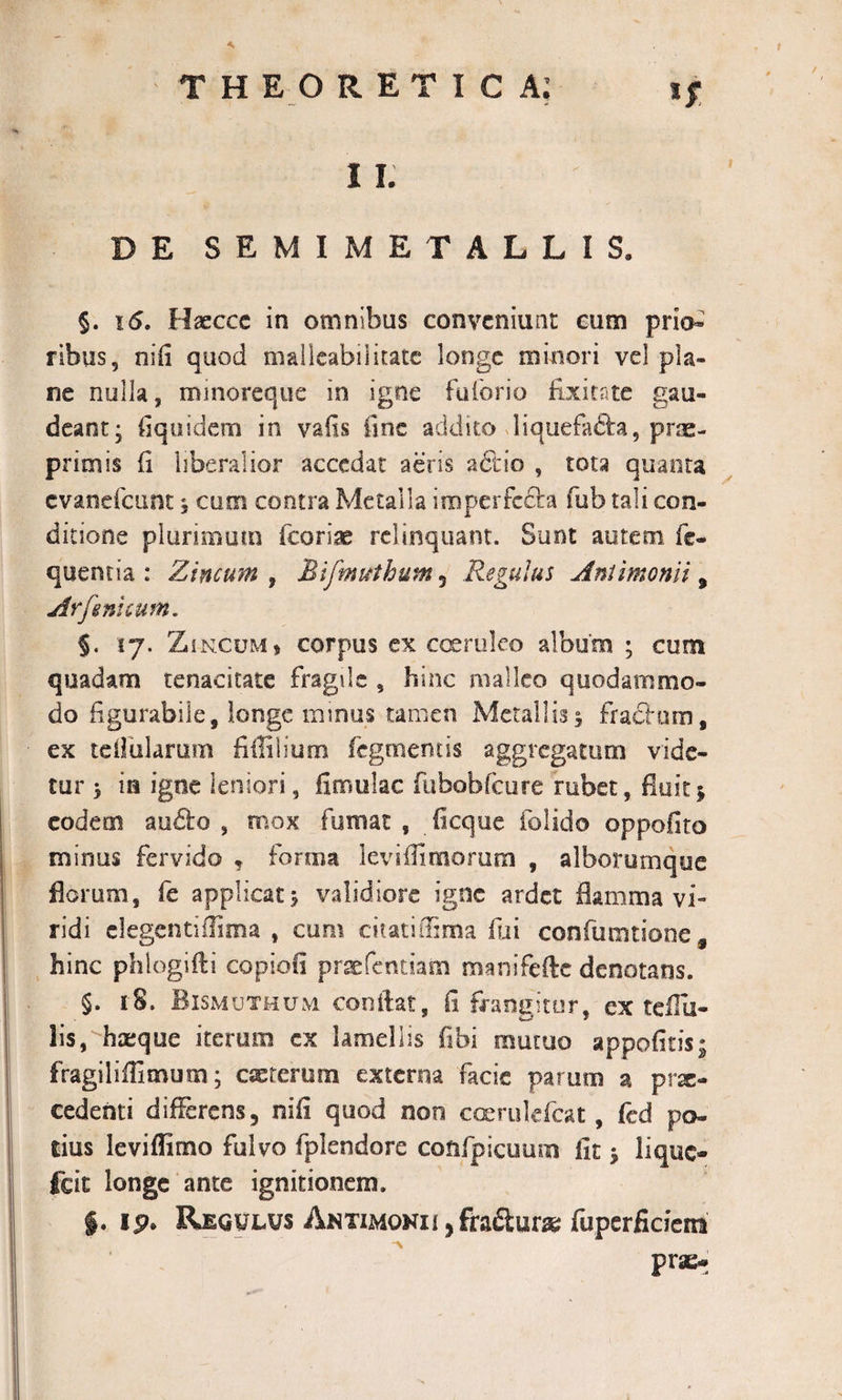 -*• l i. DE SEMIME TALLIS» §. 16. Haeccc in omnibus conveniunt eum prio» ribus, nifi quod malleabiiitatc longe minori vel pla¬ ne nulla, minoreque in igne fuforio fixi cate gau¬ deant; (iqusdem in vafis line addito liquefafta, prae- priniis (i liberalior accedat aeris actio , tota quanta evanefeunt, cum contra Metalla imperfecta fub tali con¬ ditione plurimum fcoriae relinquant. Sunt autem fe- quenria : Zincum , Mifmuthum, Regulus Antimonli 9 Arfeni eum* §. 17. Zincum, corpus ex coeruleo album ; cum quadam tenacitate fragile 5 hinc malleo quodammo¬ do figurabile, longe minus tamen Metallis; fractum, ex teifularum fiffilium Tegmentis aggregatum vide¬ tur ; m igne leniori, fimulac ftibobfcure rubet, fluit j eodem audio, mox fumat , ficque folido oppofito minus fervido * forma leviffiraorum , alborurnque florum, fe applicat; validiore igne ardet flamma vi¬ ridi elegentiffima , cum citati fuma fui confumtione 9 hinc phlogifti copiofi praefentiam roanifefle denotans. §. 18. Bismutmum conflat, fi frangitur, ex teffii- lis, hasque iterum ex lamellis fibi mutuo appofitis; fragiliflimum; exterum externa facie parum a prae¬ cedenti differens, nifi quod non coerukfcat, fed po¬ tius leviflimo fulvo fplendore coftfpicuum fit; lique- fcit longe ante ignitionem. $. ip. Regulus ANTiMONii,fradlurx fuperficietn prae-