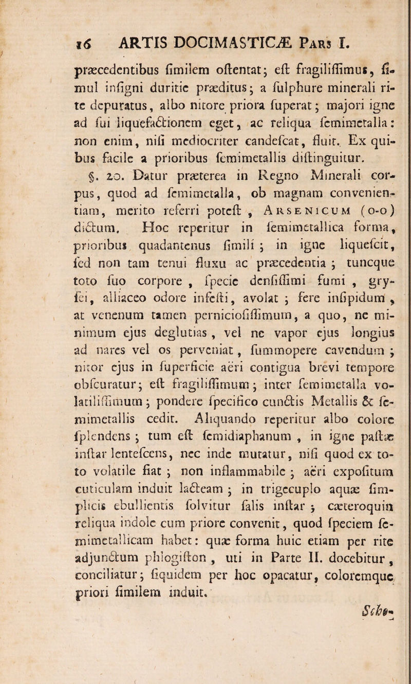 praecedentibus fimilem oftentat; eft fragiiiffimus, fi- mul infigni duritie praeditus; a fulphure minerali ri¬ te depuratus, albo nitore priora fuperat; majori igne ad fui liquefadlionem eget, ac reliqua fcmimetalla: non enim, nili mediocriter candefcat, fluit.. Ex qui¬ bus facile a prioribus femimetallis didinguitur. §. 20. Datur praeterea in Regno Minerali cor¬ pus, quod ad fcmimetalla, ob magnam convenien¬ tiam, merito referri potcfl , Arsenicum (o-q) dictum. Hoc reperitur in femimetallica forma, prioribus quadantenus fimili ; in igne liquefeit, fed non tam tenui fluxu ac praecedentia ; tuneque toto fuo corpore , fpecic dcnhffimi furai , gry~ fei, alliaceo odore infefti, avolat ; fere infipidum , at venenum tamen perniciofiffimum, a quo, ne mi¬ nimum ejus deglutias , vel nc vapor ejus longius ad nares vel os perveniat, fummopere cavendum ; nitor ejus in fuperficie aeri contigua brevi tempore qbfcuratur; efl fragi 1 iflimum; inter femimetalla vo- latiliflitnum; pondere fpecifico cun&amp;is Metallis 5e fc- jnimetallis cedit. Aliquando reperitur albo colore fplendens ; tum efl femidiaphanum , in igne pallae indar lentefcens, nec inde mutatur, nifi quod ex to¬ to volatile fiat ; non inflammabile ; aeri expofitum cuticulam induit ladleam ; in trigccuplo aquae fim- plicis ebullientis folvitur falis indar &gt; caeteroquin reliqua indole cum priore convenit, quod fpeciem fc- m i me tali icam habet: quae forma huic etiam per rite adjunctum phlogidon , uti in Parte II. docebitur , conciliatur; fiquidem per hoc opacatur, colorcmquc priori fimilem induito Sci»-