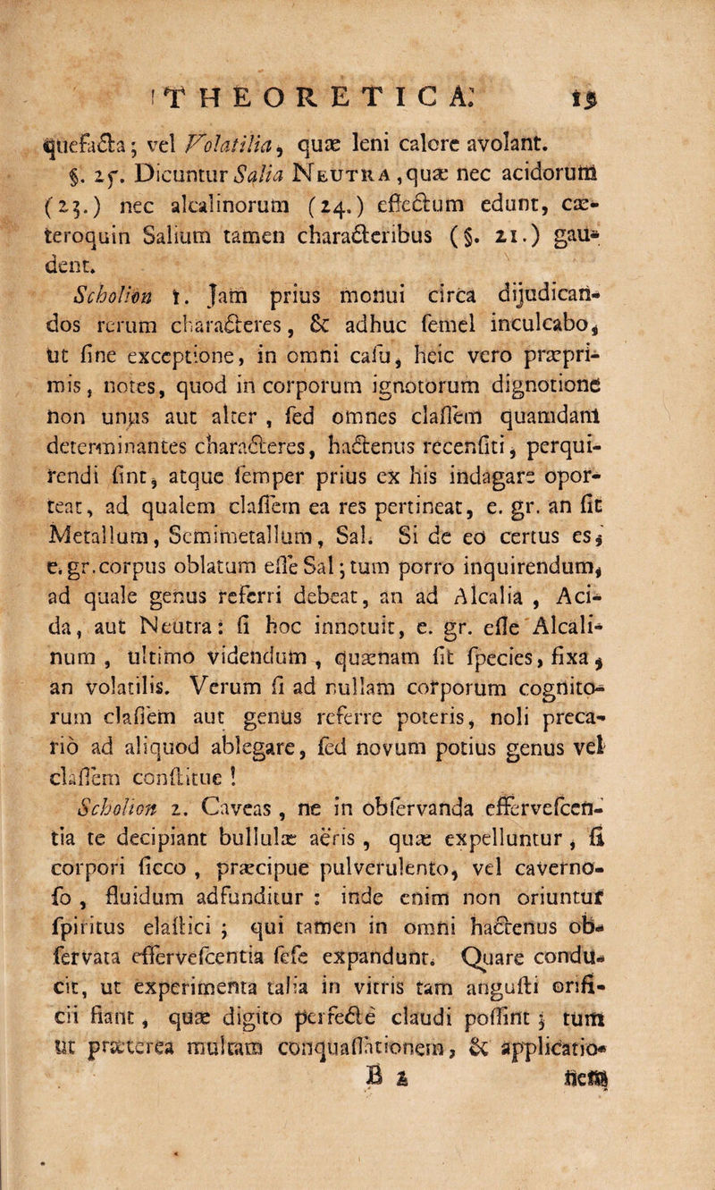 ITHEORETICA: ijtiefa&amp;a • vel Volatilia, quae leni calore avolant. §. i f. Dicuntur Sqlia Neutra ,quse nec acidorum (2$.) nec akalinorum (24.) effeftum edunt, cx- teroquin Salium tamen charafteribus (§. 21.) gau* dent. Scholim t. Jam prius monui circa dijudican¬ dos rerum charafieres, &amp; adhuc femel inculcaboi Ut fine exceptione, in omni cafiy, heic vero prarpri- mis, notes, quod in corporum ignotorum dignotione Uon unos aut alter , fed omnes clafiem quamdam determinantes charafteres, hadtenus recenfiti, perqui¬ rendi fint, atque femper prius ex his indagare opor¬ teat, ad qualem clafiem ea res pertineat, e. gr. an fin Metallum, Scmimetallum, Sal. Si de eo certus es$ e. gr.corpus oblatum efleSal;tum porro inquirendum, ad quale genus referri debeat, an ad Alcalia , Aci¬ da, aut Neutra: fi hoc innotuit, e. gr. efie Alcali- num , ultimo videndum , quaenam fit fpecies, fixa* an volatilis. Verum fi ad nullam corporum cognito* rum clafiem aut genus referre poteris, noli preca¬ rio ad aliquod ablegare, fed novum potius genus vel clafiem conditu e ! SchoHon z. Caveas, ne in obfervanda effervefccn- tia te decipiant bullulae aeris , qiue expelluntur , fi corpori ficco , praecipue pulverulento, vel caverno- fo , fluidum adfunditur : inde enim non oriuntur fpiritus eladici ; qui tamen in oroiii hactenus obi- fervata effervefccntia fefe expandunt, Quare condu¬ cit, ut experimenta talia in vitris tam angufti orifi¬ cii fiant, quae digito pei fede claudi pofiint j tum Ut pr&amp;terea multam conquaflationem, &amp; applicatio» B % mm