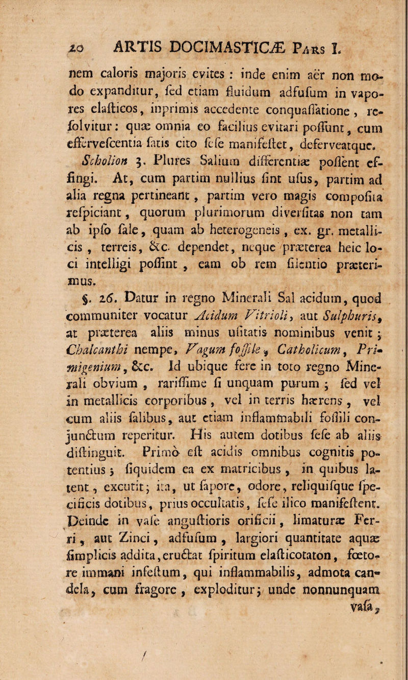 nem caloris majoris evites : inde enim aer non mo¬ do expanditur, fed etiam fluidum adfufum in vapo¬ res elafticos, inprimis accedente conquafiatione , re- folvitur: quae omnia eo facilius evitari poliunt, cum effervefcentia fatis cito fefe manifeftet, deferveatquc- Scholion 5. Plures Salium differentiae pofient ef¬ fingi. At, cum partim nullius fint ufus, partim ad alia regna pertineant, partim vero magis compofiia refpiciant, quorum plurimorum diverfitas non tam ab ipfo fale, quam ab bete roge n eis , ex. gr. metalli¬ cis , terreis, &amp;c. dependet, neque praeterea heic lo¬ ci intelligi poflint , eam ob rem filcntio praeteri¬ mus. §. 26. Datur in regno Minerali Sal acidum, quod communiter vocatur Acidum Vitri oli, aut Sulphuris 9 at praeterea aliis minus uiitatis nominibus venit ; Chaicanthi nempe. Vagum fojjile Catholicum, Pri• ■migemum, &amp;c, Id ubique fere in toto regno Mine¬ rali obvium , rariffime fi unquam purum ; fed vel in metallicis corporibus , vel in terris harrens , vel cum aliis felibus* aut etiam infiamfnabili fofiili con¬ junctum reperitur. His autem dotibus fefe ab aliis diflinguit. Primo efl acidis omnibus cognitis po¬ tentius j fiquidem ea ex matricibus , in quibus la¬ tent , excutit j ita, ut fepore, odore, rcliquifque fpe- cificis dotibus, prius occultatis, fefe 11 ico manifeflent. Deinde in vale anguilioris orificii, limaturx Fer¬ ri , aut Zinci, adfufum , largiori quantitate aqux fimplicis addita,eru£tat fpiritum elafticotaton, foeto- re immani infeftum, qui inflammabilis, admota can* dela, cum fragore, exploditur\ unde nonnunquam /