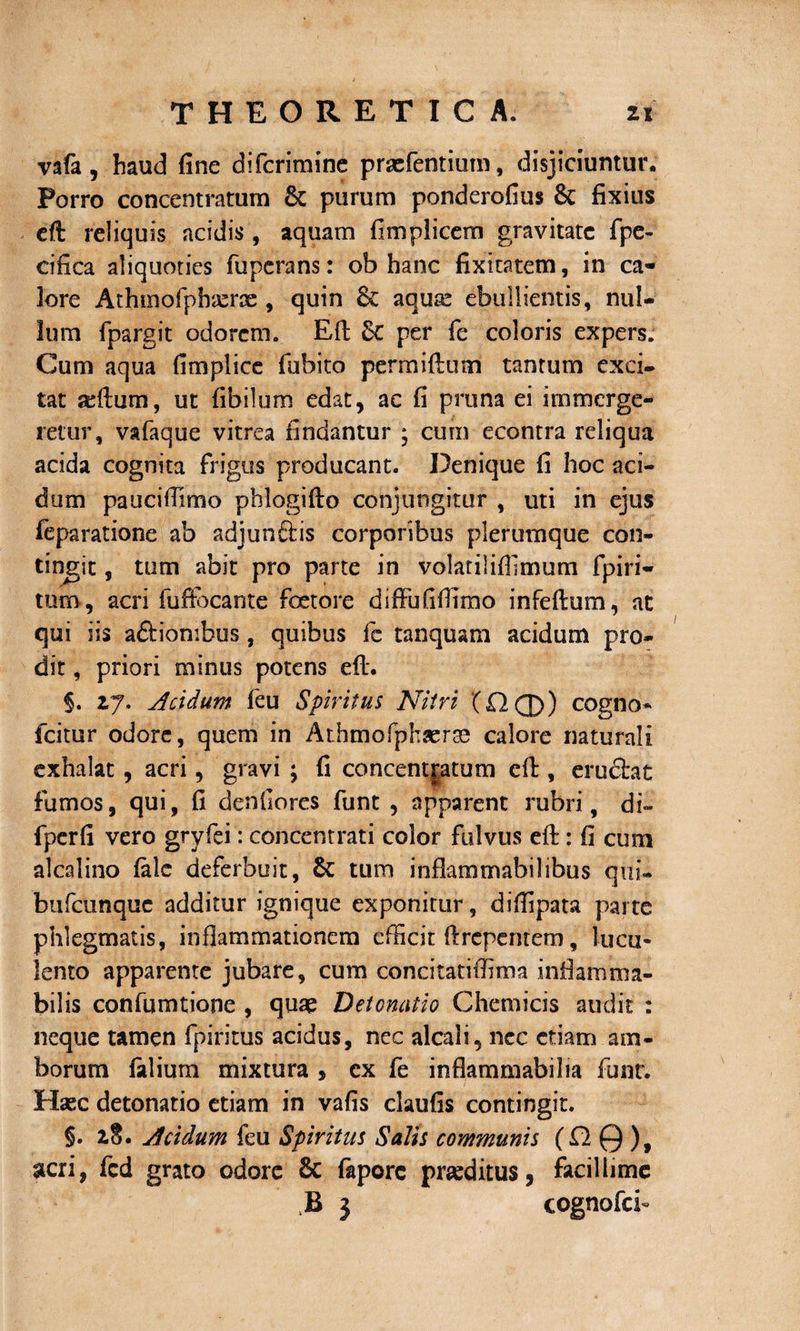 vafa, haud fine difcrimine praefentium, disjiciuntur. Porro concentratum &amp; purum ponderofius &amp; fixius cft reliquis acidis , aquam fimplicem gravitate fpe- cifica aliquoties fuperans: ob hanc fixitatem, in ca¬ lore Athinofpbasrac , quin &amp; aqua: ebullientis, nul¬ lum fpargit odorem. Efl Sc per fe coloris expers. Cum aqua fi m pii ce fubito permiftum tantum exci¬ tat sdlum, ut fibilum edat, ac fi pruna ei immerge¬ retur, vafaque vitrea findantur ; cum econtra reliqua acida cognita frigus producant. Denique fi hoc aci¬ dum paucifiimo phlogifto conjungitur , uti in ejus feparatione ab adjunftis corporibus plerumque con¬ tingit , tum abit pro parte in volatilifilmum fpiri- tum, acri fuffocante foetore difFufiflimo infeftum, at qui iis aftiombus, quibus fc tanquam acidum pro¬ dit , priori minus potens eft. §. z7. Acidum feu Spiritus Nitri (O (J)) cogno* fcitur odore, quem in Athmofphsera: calore naturali exhalat, acri, gravi ; fi concentjatum eft, eru£tat fumos, qui, fi denfiores funt , apparent rubri, di» fpcrfi vero gryfei: concentrati color fulvus efl:: fi cum alcalino falc deferbuit, &amp; tum inflammabilibus qui» btifcunquc additur ignique exponitur, diflipata parte phlegmatis, inflammationem efficit flrepentem, lucu¬ lento apparente jubare, cum coneitatiffima inflamma- bilis confumtione , quae Detonatio Chemicis audit : neque tamen fpiritus acidus, nec alcali, nec etiam am¬ borum falium mixtura , ex fe inflammabilia funt. Haec detonatio etiam in vafis claufis contingit. §. 2,8. Acidum feu Spiritus Salis communis (fl0), acri, fcd grato odore &amp; fapore praeditus, facillime B 3 cognofci-