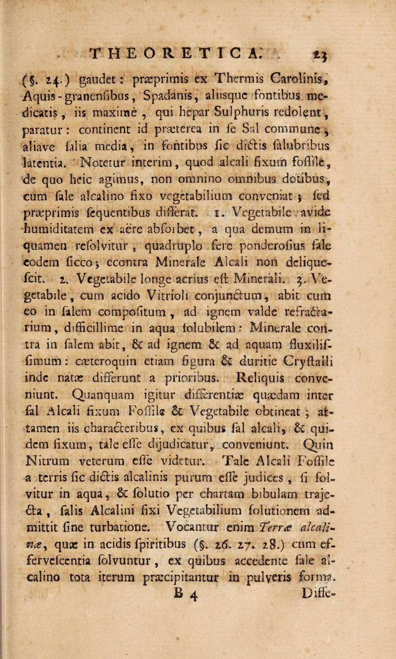 (§. 24.) gaudet: pnsprimis ex Thermis Carolinis, Aquis - gratienfibus, Spadanis, ahisquc fontibus me¬ dicatis , iis maxime , qui hepar Sulphuris redolent, paratur : continent id praeterea in fc Sal commune , aliave folia media, in fontibus fic didis falubnbus latentia. Notetur interim, quod alcali fixum foffile, de quo heic agimus, non omnino omnibus dotibus, cum fale alcali no fixo vegetabilium conveniat 5 fcd pnvprimis fcquentibus differat. 1. Vegetabile avide humiditatem cx aere abfoibet, a qua demum in li¬ quamen reiolvitur , quadruplo fere ponderofius fale eodem ficco^ econtra Minerale Alcali non dclique- fcit. 2. Vegetabile longe acrius eft Minerali. 3. Ve¬ getabile , cum acido Vitrioli conjundum, abit cum eo in falem compofitum , ad ignem valde refrada- rium, difficillime in aqua lolubilem: Minerale coit- tra in falem abit, &amp; ad ignem ad aquam fiuxiliff fimum : aeteroquin etiam figura &amp; duritie Cry (lalli inde natas differunt a prioribus. Reliquis conve¬ niunt. Quanquam igitur differentiae quaedam inter fal Alcali fixum Foffilc Vegetabile obtineat ; at¬ tamen iis charaderibus, ex quibus fal alcali, &amp; qui¬ dem fixum, tale effe dijudicatur, conveniunt. Quin Nitrum veterum cfie videtur. Tale Alcali Foifile a terris fic didis alcalinis purum effe judices , fi fol- vitur in aqua, folutio per chartam bibulam traje- da , falis Alcalini fixi Vegetabilium fol titionem ad¬ mittit fine turbatione. Vocamur enim Terra alcali- quae in acidis fpiritibus (§. z6. 27. 28.) cum ef- fervefccntia folvuntur , ex quibus accedente fale al¬ cali no tota iterum prsecip itantur in pulveris forma. B 4 Diffe-