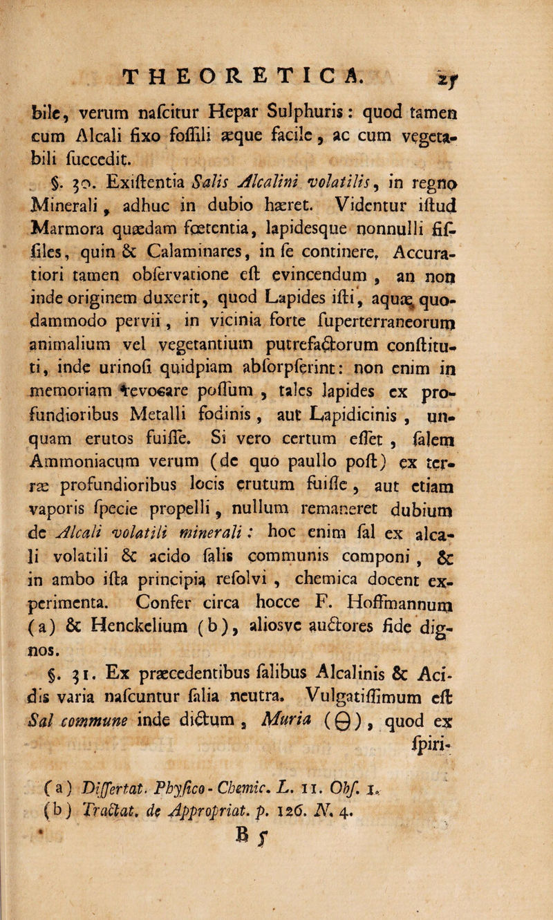 bile, verum nafeitur Hepar Sulphuris: quod tamen cum Alcali fixo foffili seque facile, ac cum vegeta- bili fuccedit. §. 30. Exiftentia Salis Alcalini 'volatilis, in regno Minerali , adhuc in dubio haeret. Videntur idud Marmora quaedam foetentia, lapidesque nonnulli fifi. files , quin Calaminares, in fe continere. Accura¬ tiori tamen obfervatione ed evincendum , an non inde originem duxerit, quod Lapides idi, aquae* quo¬ dammodo pervii, in vicinia forte fuperterraneoruto animalium vel vegetantium putrefa&amp;orum conditu-» ti, inde urinofi quidpiam abforpftrint: non enim in memoriam devocare poflum , tales lapides cx pro¬ fundioribus Metalli fodinis, aut Lapidicinis , un¬ quam erutos fuifie. Si vero certum edet , fidem Ammoniacum verum (dc quo paullo pod) ex tcr- rse profundioribus locis erutum fiiide , aut etiam vaporis fpecie propelli, nullum remaneret dubium de Alcali 'volatili minerali: hoc enim fal ex alca- Ji volatili acido falis communis componi , &amp; in ambo ida principia refolvi , chemica docent ex¬ perimenta. Confer circa hocce F. HofFmannum (a) Sc Henckclium (b), aliosvc auctores fide dig¬ nos. §. 31. Ex praecedentibus falibus Alcalinis &amp; Aci¬ dis varia nafcuntur fidi a neutra. Vulgatiflimum cft Sal commune inde di£him a Muria (0), quod ex jpiri- (a) Bifjertat. Phjfico- Chzmic. L, 11. Obf. j, (b) Traftat* de Appropriat. p. 126. N* 4. R f *