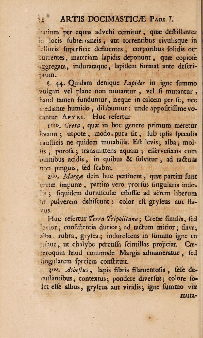 spatium per aquas advehi cernitur, quas deftillantes in locis fubtenaneis , aut torrentibus rivulisque in Telluris fuperficie defluentes * corporibus folidis oc* currentes, materiam lapidis deponunt, qux copiofe aggregata, indurataque, lapidem format ante defcri- ptum. ■ §. 44. Quidam denique Lapides in igne fummo vulgari vel plane non mutantur , vel fi mutantur , haud tamen funduntur, neque in calcem per fe, nec mediante bumido , dilabuntur: unde appofitifiime vo¬ cantur Apyri, Huc refertur inio. Creta , quas in hoc genere primum meretur locum ; ut pote, modo* pura fit, fub ipfis fpeculis caudicis ne quidem mutabilis. Eli levis- alba, mol¬ lis ; porofa ; transmittens aquam ; efiervefcens cum omnibus acidis , in quibus &amp; folvitur , ad taftuns non pinguis, fed fcabra. tdo, Marga dein huc pertinent,, quae partim funt 'cretae impurae , partim vero prorfus fingularis indo¬ lis ; fi qui dem duriufculae effoflae ad aerem liberum 111 pulverem dehifcunt: color eft gryfeus aut fla* VL1S. Huc refertur Terra Tripolitana; Cretae fimilis, fed levior; confidentia durior; ad taftum mitior; flava; alba} rubra, gryfea; indurefcens in fummo igne eo ufque, ut chalybe percufla fcintillas projiciat. Cae» teroquin haud commode Margis adnumeratur, fed lingularem fpecietn conftituit. Vio* dsbeftus, lapis fibris filamcntofis, fefe de¬ curtantibus, contextus; pondere diverfus; colore fo- kt effe albus, gryfeus aut viridis; igne fummo vix muta-