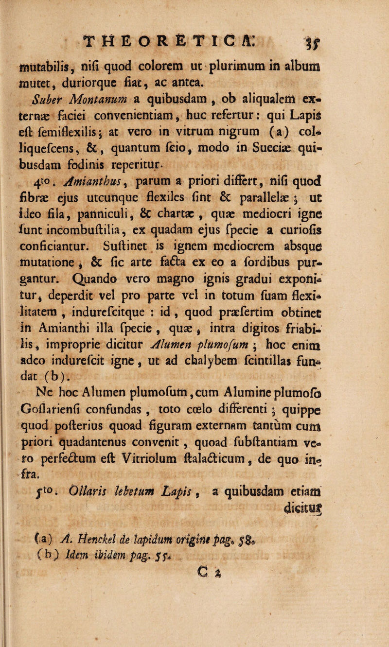 mutabilis, nifi quod colorem ut plurimum in album mutet, duriorque fiat, ac antea. Suber Montanum a quibusdam , ob aliqualetli ex- ternae faciei convenientiam, huc refertur: qui Lapis efi: (emiflexilisj at vero in vitrum nigrum (a) coi* liquefeens, &amp;, quantum fcio, modo in Sueciae qui¬ busdam fodinis reperitur. 410. Amianthus, parum a priori differt, nifi quod fibrae ejus utcunque flexiles fint &amp; parallelae \ ut ideo fila, panniculi, &amp; chartx , quae mediocri igne funt incombuftilia, ex quadam ejus fpecie a curiofis conficiantur. Suftinet is ignem mediocrem absque mutatione , &amp; fic arte fafta ex eo a fordibus pur¬ gantur. Quando vero magno ignis gradui exponi* tur, deperdit vel pro parte vel in totum fuam flexi* litatem , indurefeitque : id, quod praefertim obtinet in Amianthi illa fpecie , quae , intra digitos friabi¬ lis , improprie dicitur Alumen plumofum ; hoc enitn adeo indurefeit igne, ut ad chalybem fcintillas fun* dat (b). Ne hoc Alumen plumofutn ,cum Alumine plumofb Goflarienfi confundas , toto coelo differenti • quippe quod pofterius quoad figuram externam tantum cum priori quadantenus convenit, quoad fubftantiam ve¬ ro perfe&amp;um eft Vitriolum ftalafticum, de quo in* fra, jt0. Ollaris lebetum Lapis, a quibusdam etiam ( a ) A. Henckel de lapidum origini pag* (b) Idem ibidem pag. 55*.